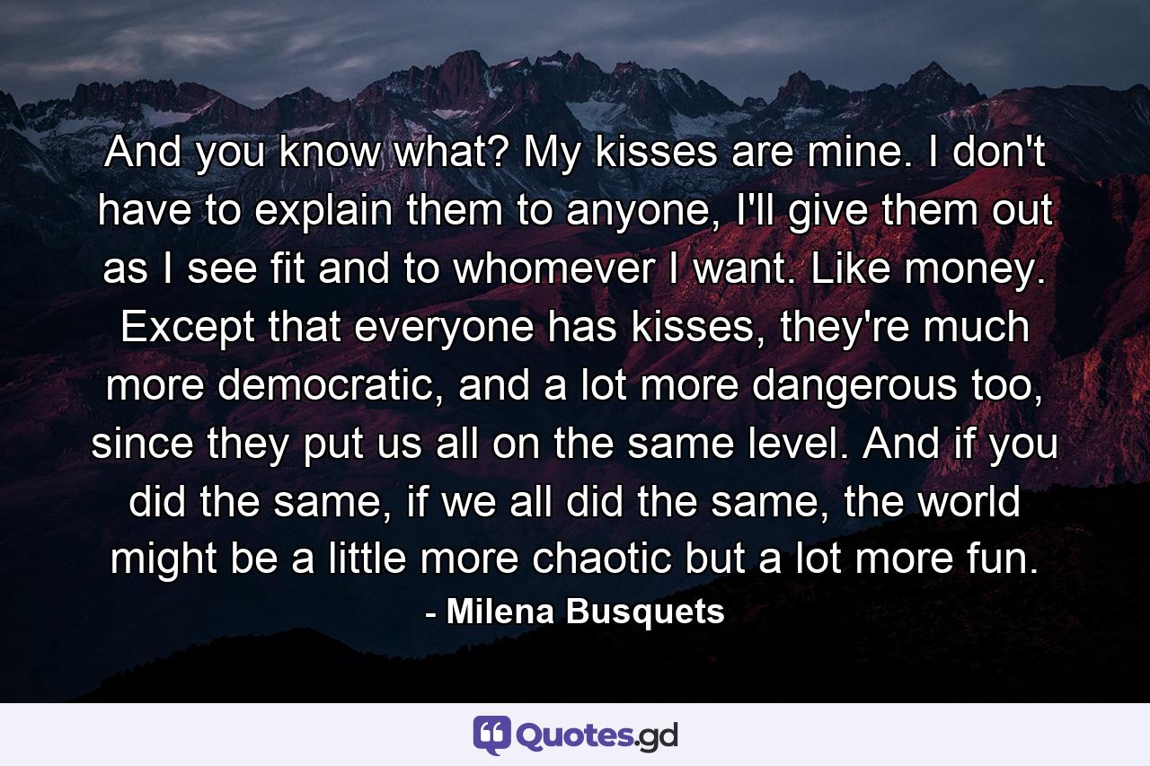 And you know what? My kisses are mine. I don't have to explain them to anyone, I'll give them out as I see fit and to whomever I want. Like money. Except that everyone has kisses, they're much more democratic, and a lot more dangerous too, since they put us all on the same level. And if you did the same, if we all did the same, the world might be a little more chaotic but a lot more fun. - Quote by Milena Busquets