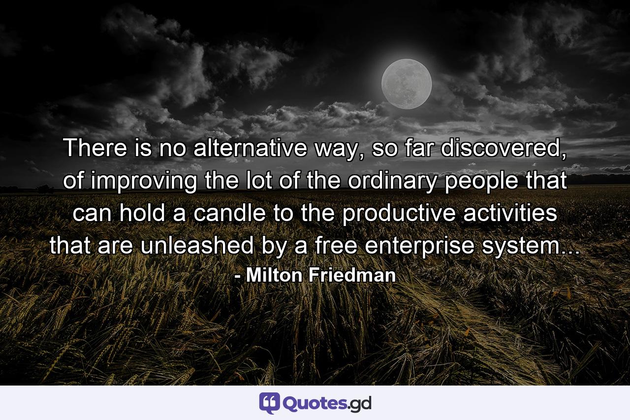 There is no alternative way, so far discovered, of improving the lot of the ordinary people that can hold a candle to the productive activities that are unleashed by a free enterprise system... - Quote by Milton Friedman