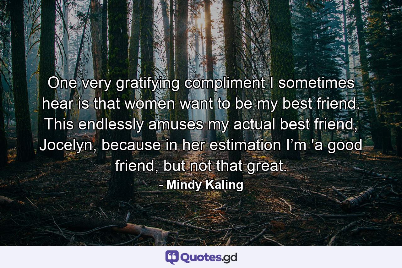 One very gratifying compliment I sometimes hear is that women want to be my best friend. This endlessly amuses my actual best friend, Jocelyn, because in her estimation I’m 'a good friend, but not that great. - Quote by Mindy Kaling