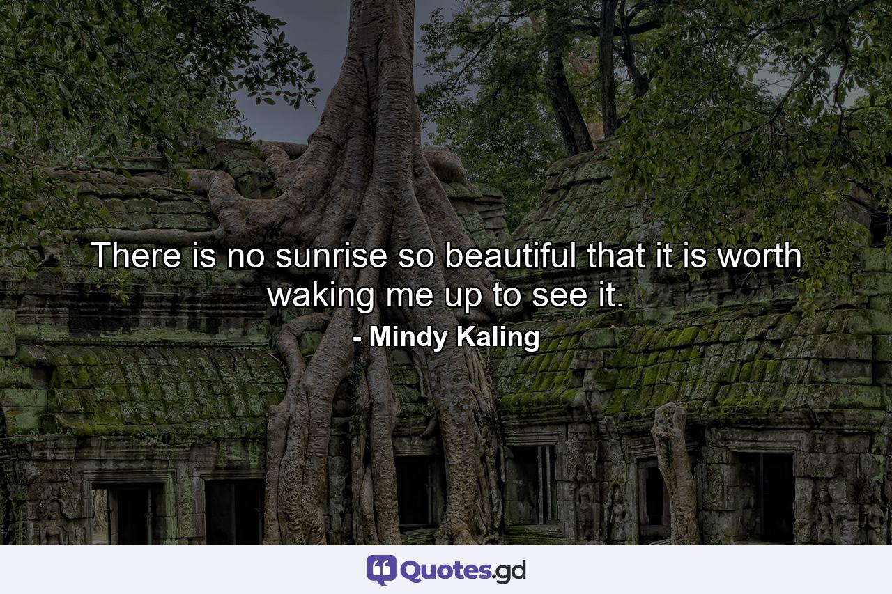 There is no sunrise so beautiful that it is worth waking me up to see it. - Quote by Mindy Kaling