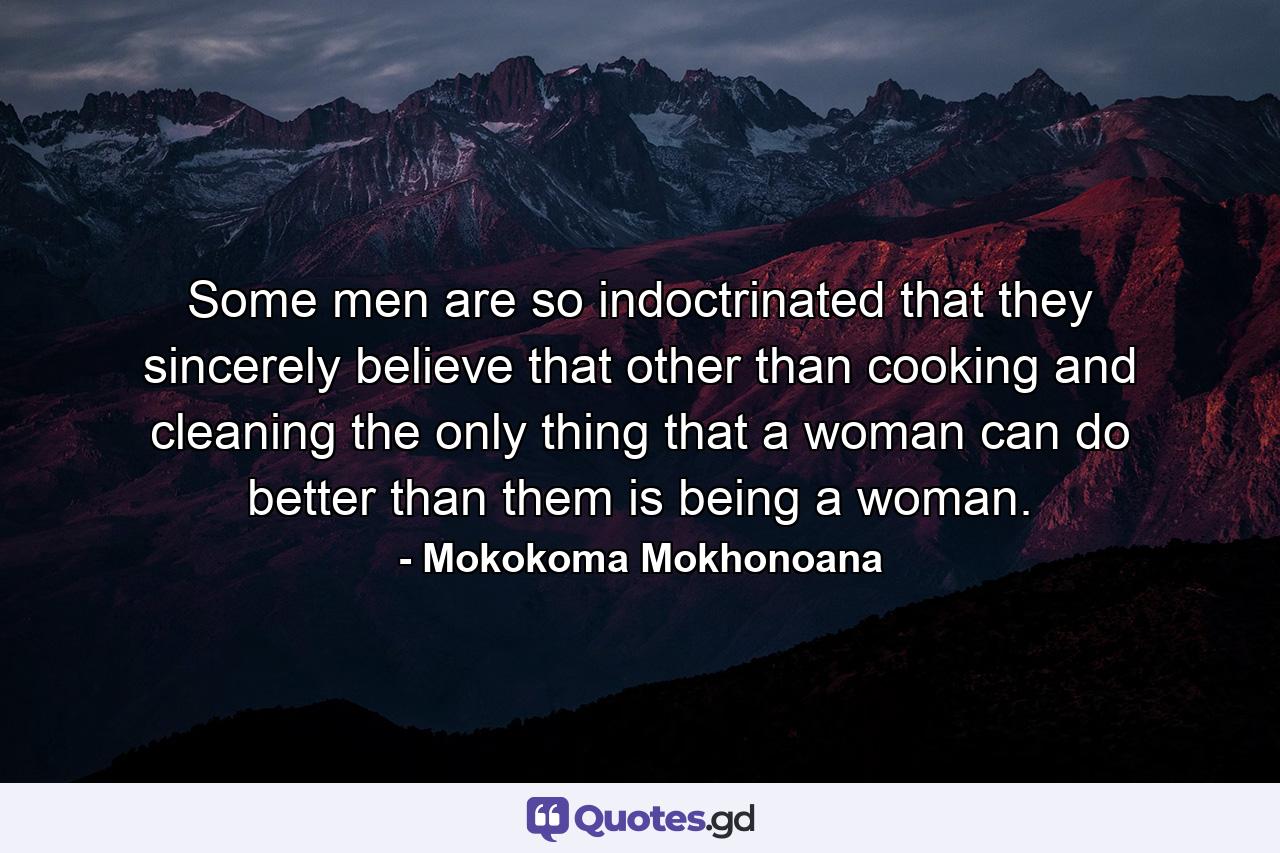 Some men are so indoctrinated that they sincerely believe that other than cooking and cleaning the only thing that a woman can do better than them is being a woman. - Quote by Mokokoma Mokhonoana