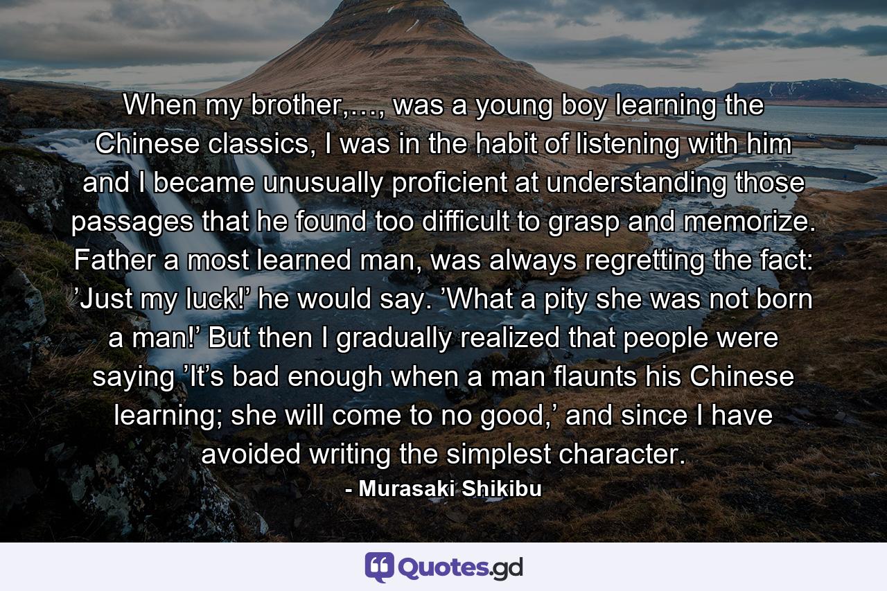 When my brother,…, was a young boy learning the Chinese classics, I was in the habit of listening with him and I became unusually proficient at understanding those passages that he found too difficult to grasp and memorize. Father a most learned man, was always regretting the fact: ’Just my luck!’ he would say. ’What a pity she was not born a man!’ But then I gradually realized that people were saying ’It’s bad enough when a man flaunts his Chinese learning; she will come to no good,’ and since I have avoided writing the simplest character. - Quote by Murasaki Shikibu