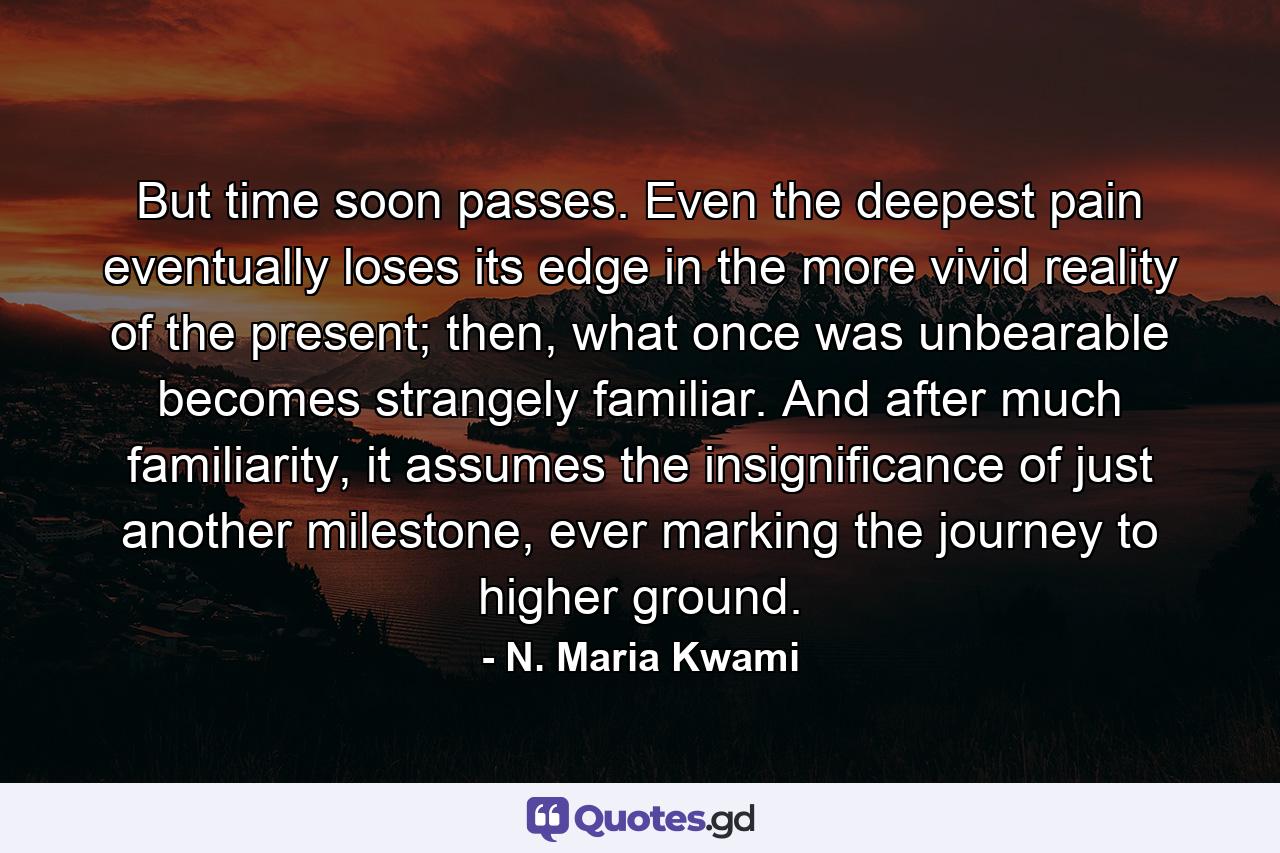 But time soon passes. Even the deepest pain eventually loses its edge in the more vivid reality of the present; then, what once was unbearable becomes strangely familiar. And after much familiarity, it assumes the insignificance of just another milestone, ever marking the journey to higher ground. - Quote by N. Maria Kwami