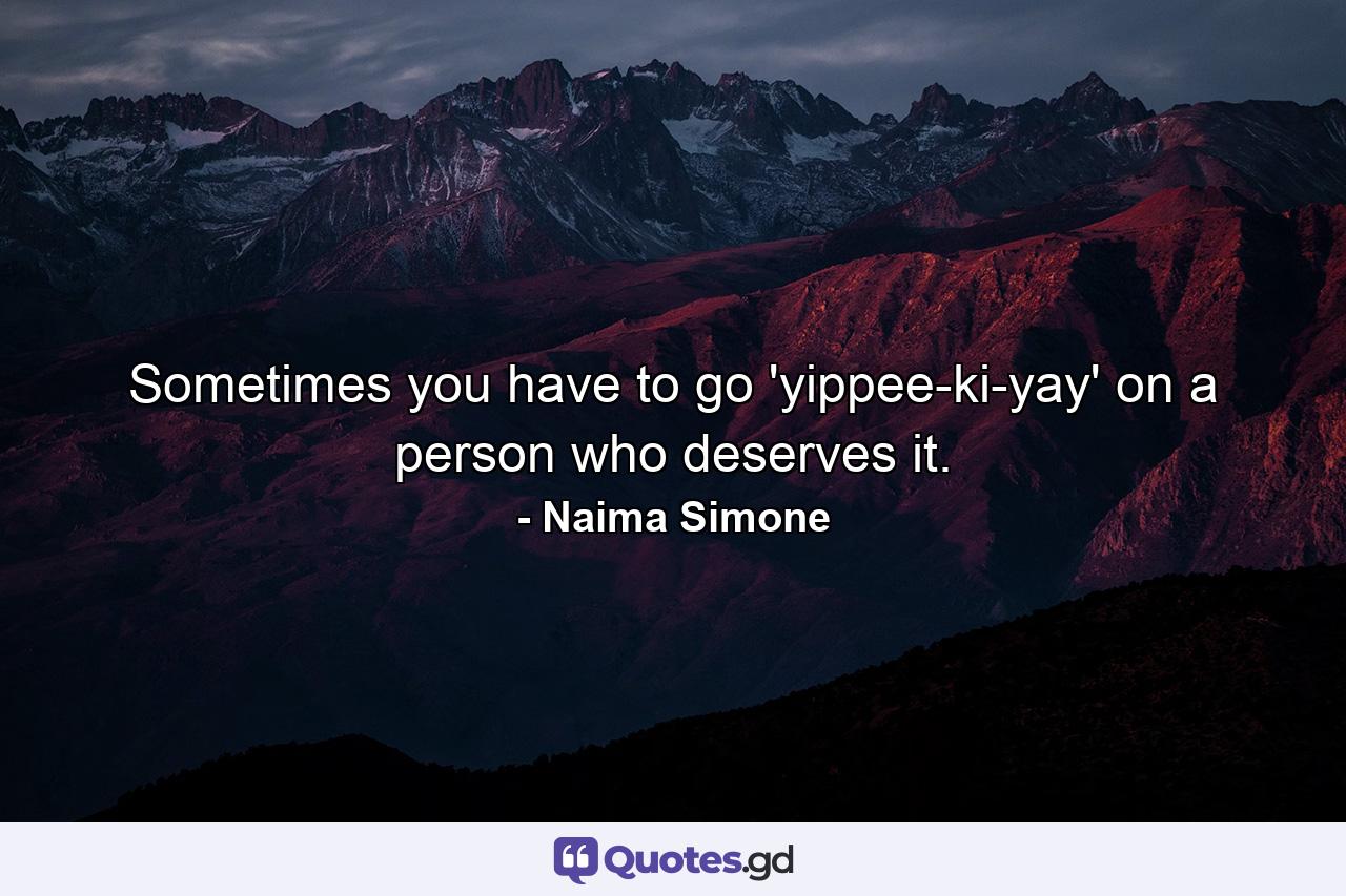 Sometimes you have to go 'yippee-ki-yay' on a person who deserves it. - Quote by Naima Simone