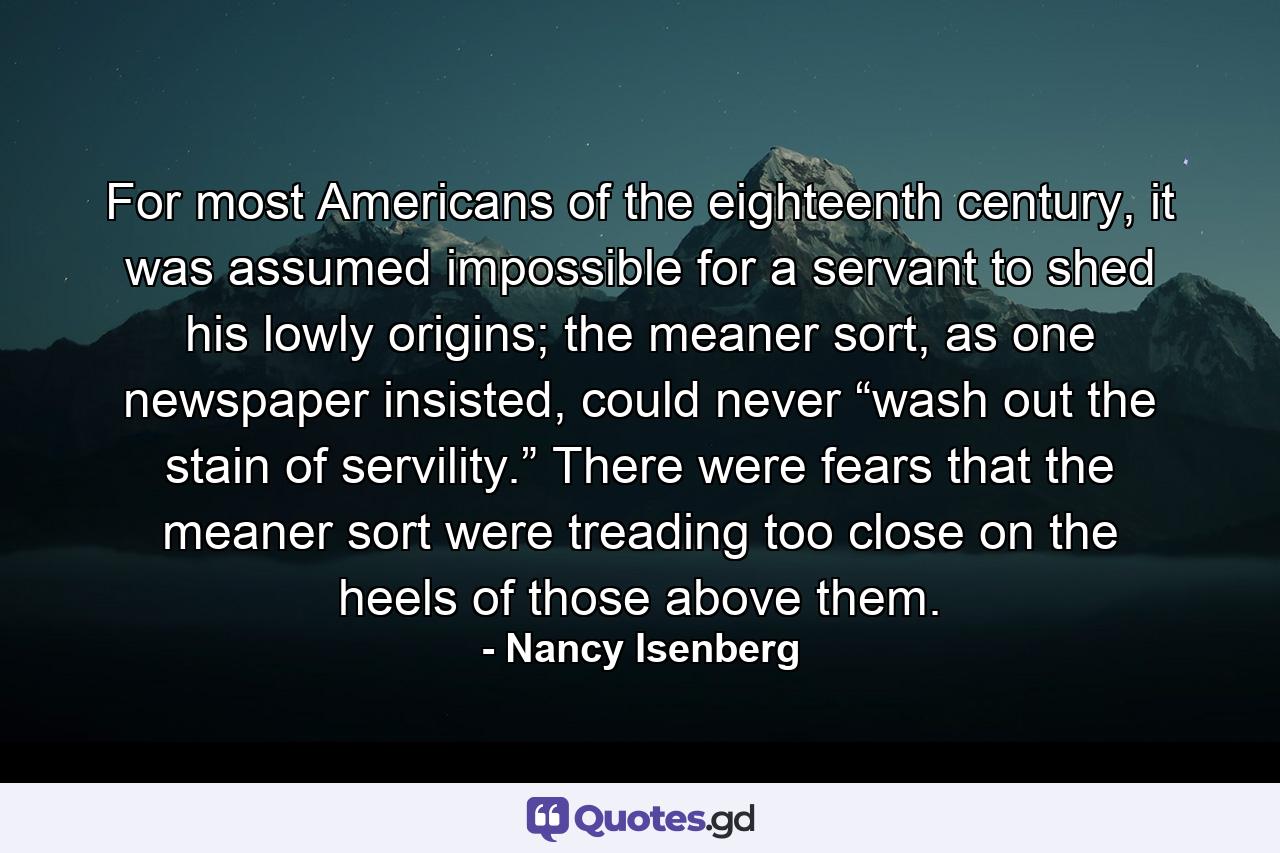 For most Americans of the eighteenth century, it was assumed impossible for a servant to shed his lowly origins; the meaner sort, as one newspaper insisted, could never “wash out the stain of servility.” There were fears that the meaner sort were treading too close on the heels of those above them. - Quote by Nancy Isenberg