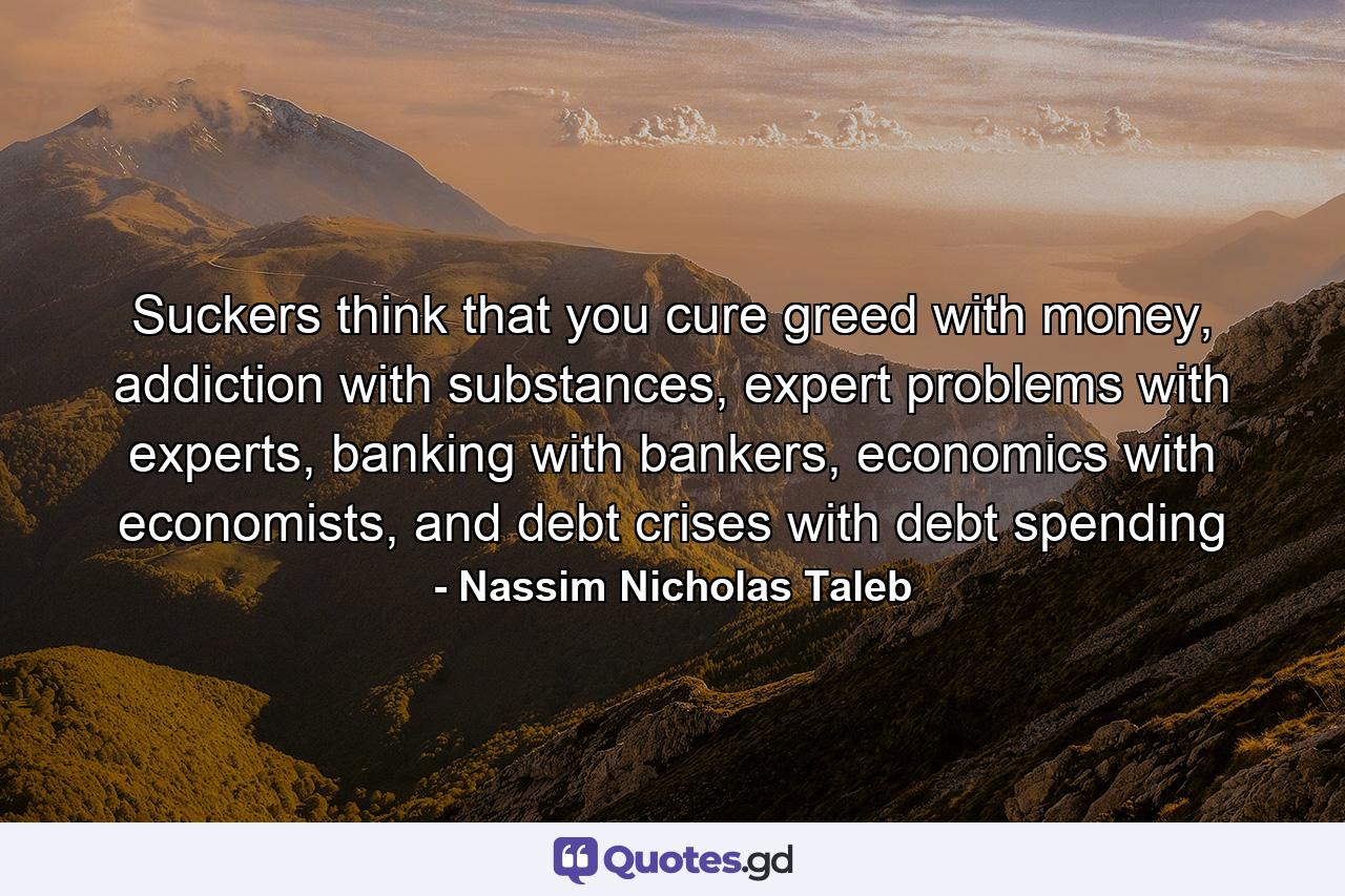 Suckers think that you cure greed with money, addiction with substances, expert problems with experts, banking with bankers, economics with economists, and debt crises with debt spending - Quote by Nassim Nicholas Taleb