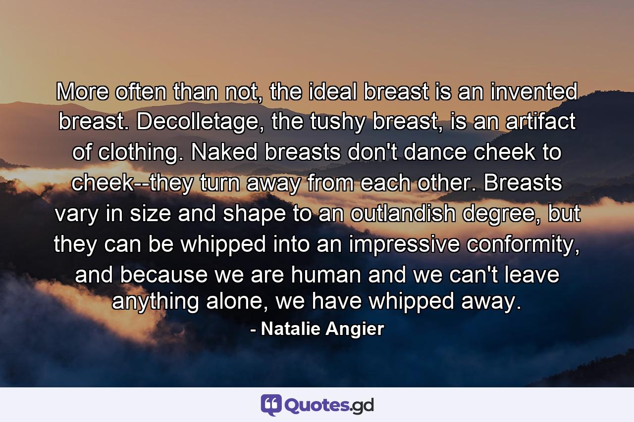 More often than not, the ideal breast is an invented breast. Decolletage, the tushy breast, is an artifact of clothing. Naked breasts don't dance cheek to cheek--they turn away from each other. Breasts vary in size and shape to an outlandish degree, but they can be whipped into an impressive conformity, and because we are human and we can't leave anything alone, we have whipped away. - Quote by Natalie Angier