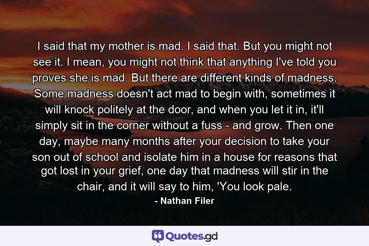 I said that my mother is mad. I said that. But you might not see it. I mean, you might not think that anything I've told you proves she is mad. But there are different kinds of madness. Some madness doesn't act mad to begin with, sometimes it will knock politely at the door, and when you let it in, it'll simply sit in the corner without a fuss - and grow. Then one day, maybe many months after your decision to take your son out of school and isolate him in a house for reasons that got lost in your grief, one day that madness will stir in the chair, and it will say to him, 'You look pale. - Quote by Nathan Filer