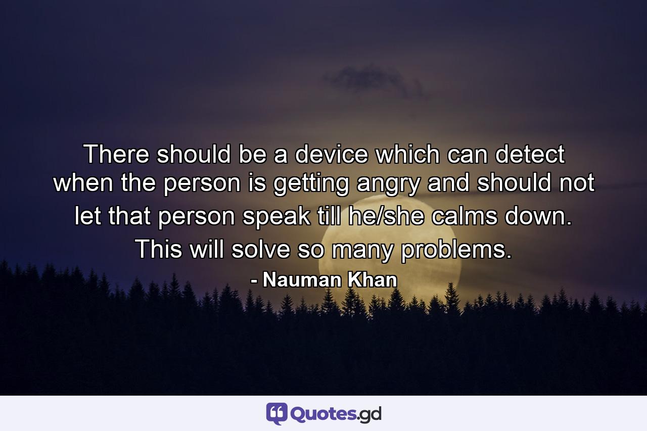 There should be a device which can detect when the person is getting angry and should not let that person speak till he/she calms down. This will solve so many problems. - Quote by Nauman Khan