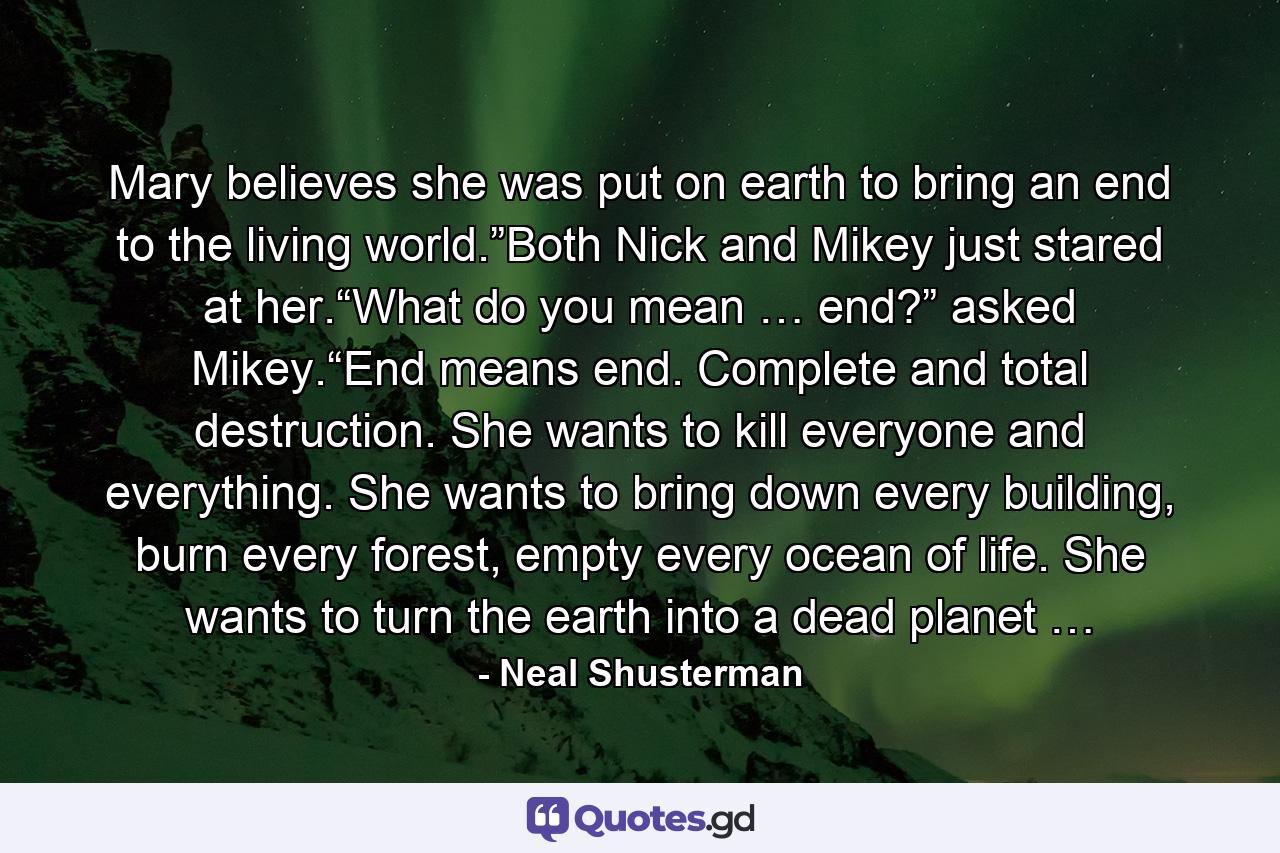 Mary believes she was put on earth to bring an end to the living world.”Both Nick and Mikey just stared at her.“What do you mean … end?” asked Mikey.“End means end. Complete and total destruction. She wants to kill everyone and everything. She wants to bring down every building, burn every forest, empty every ocean of life. She wants to turn the earth into a dead planet … - Quote by Neal Shusterman