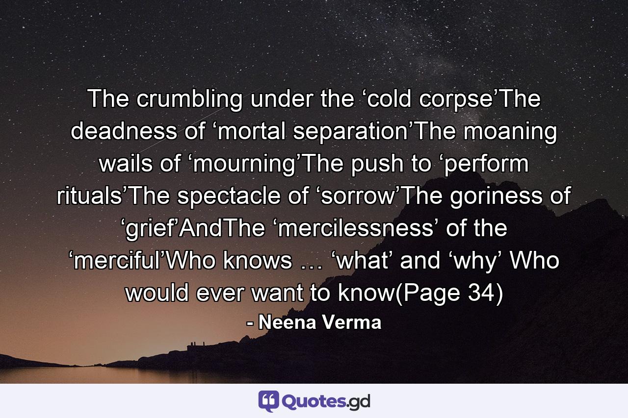 The crumbling under the ‘cold corpse’The deadness of ‘mortal separation’The moaning wails of ‘mourning’The push to ‘perform rituals’The spectacle of ‘sorrow’The goriness of ‘grief’AndThe ‘mercilessness’ of the ‘merciful’Who knows … ‘what’ and ‘why’ Who would ever want to know(Page 34) - Quote by Neena Verma