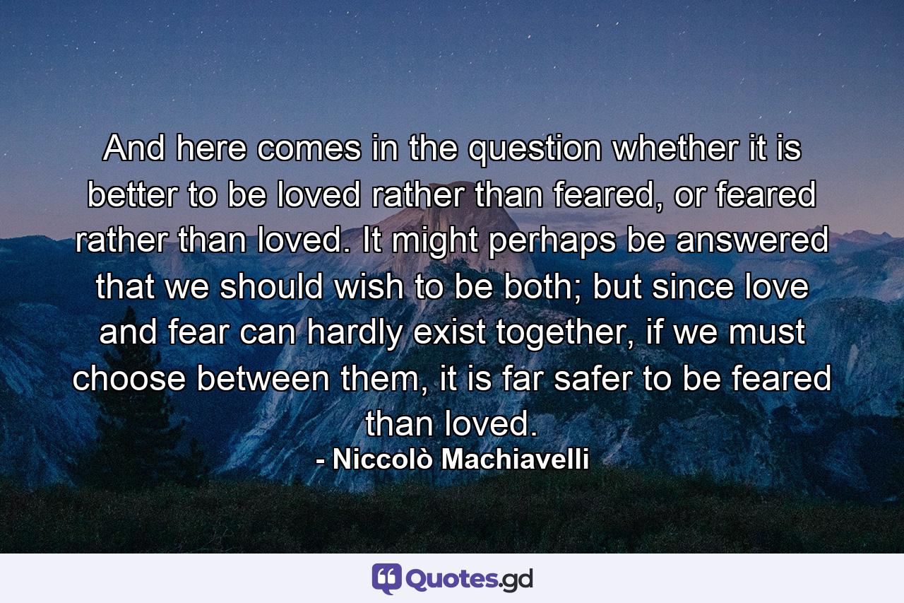 And here comes in the question whether it is better to be loved rather than feared, or feared rather than loved. It might perhaps be answered that we should wish to be both; but since love and fear can hardly exist together, if we must choose between them, it is far safer to be feared than loved. - Quote by Niccolò Machiavelli