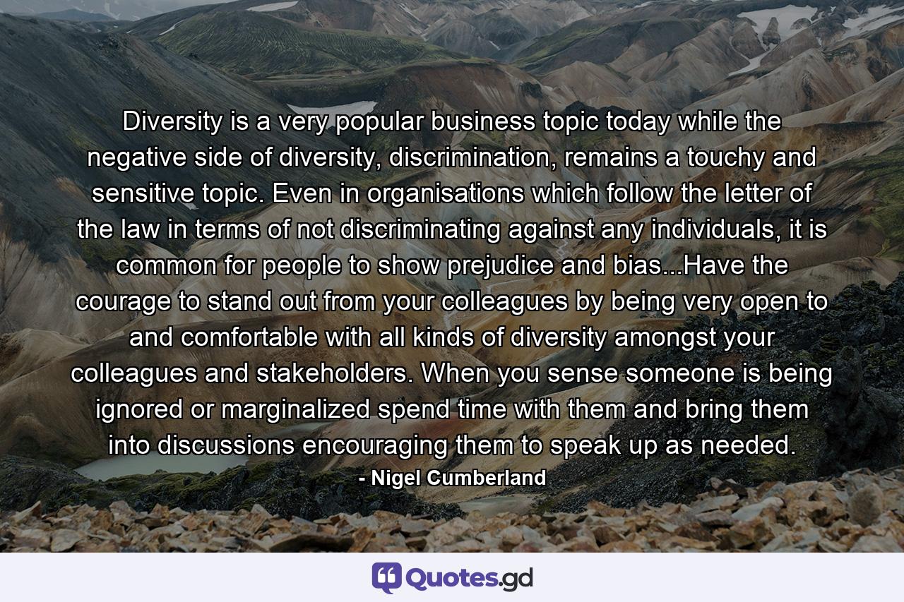 Diversity is a very popular business topic today while the negative side of diversity, discrimination, remains a touchy and sensitive topic. Even in organisations which follow the letter of the law in terms of not discriminating against any individuals, it is common for people to show prejudice and bias...Have the courage to stand out from your colleagues by being very open to and comfortable with all kinds of diversity amongst your colleagues and stakeholders. When you sense someone is being ignored or marginalized spend time with them and bring them into discussions encouraging them to speak up as needed. - Quote by Nigel Cumberland