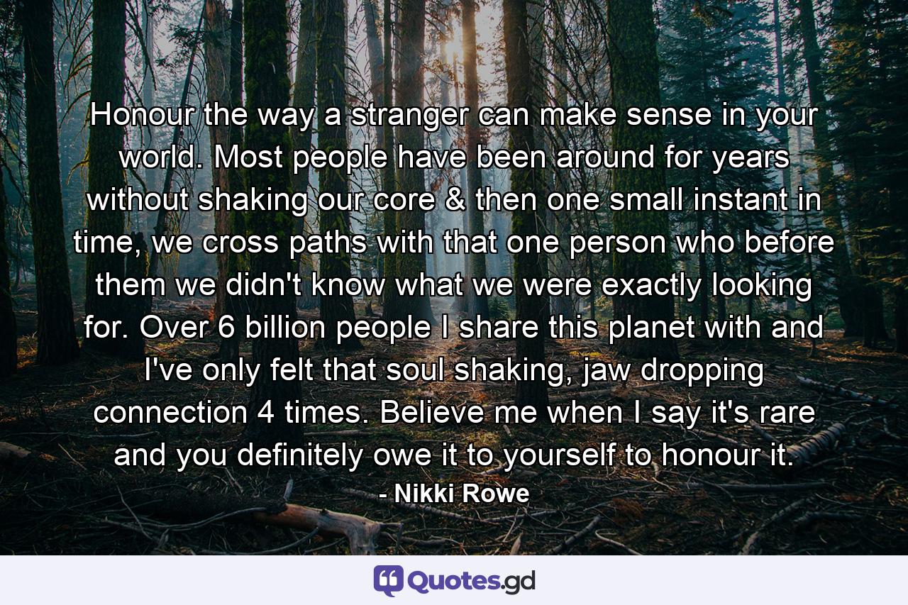 Honour the way a stranger can make sense in your world. Most people have been around for years without shaking our core & then one small instant in time, we cross paths with that one person who before them we didn't know what we were exactly looking for. Over 6 billion people I share this planet with and I've only felt that soul shaking, jaw dropping connection 4 times. Believe me when I say it's rare and you definitely owe it to yourself to honour it. - Quote by Nikki Rowe