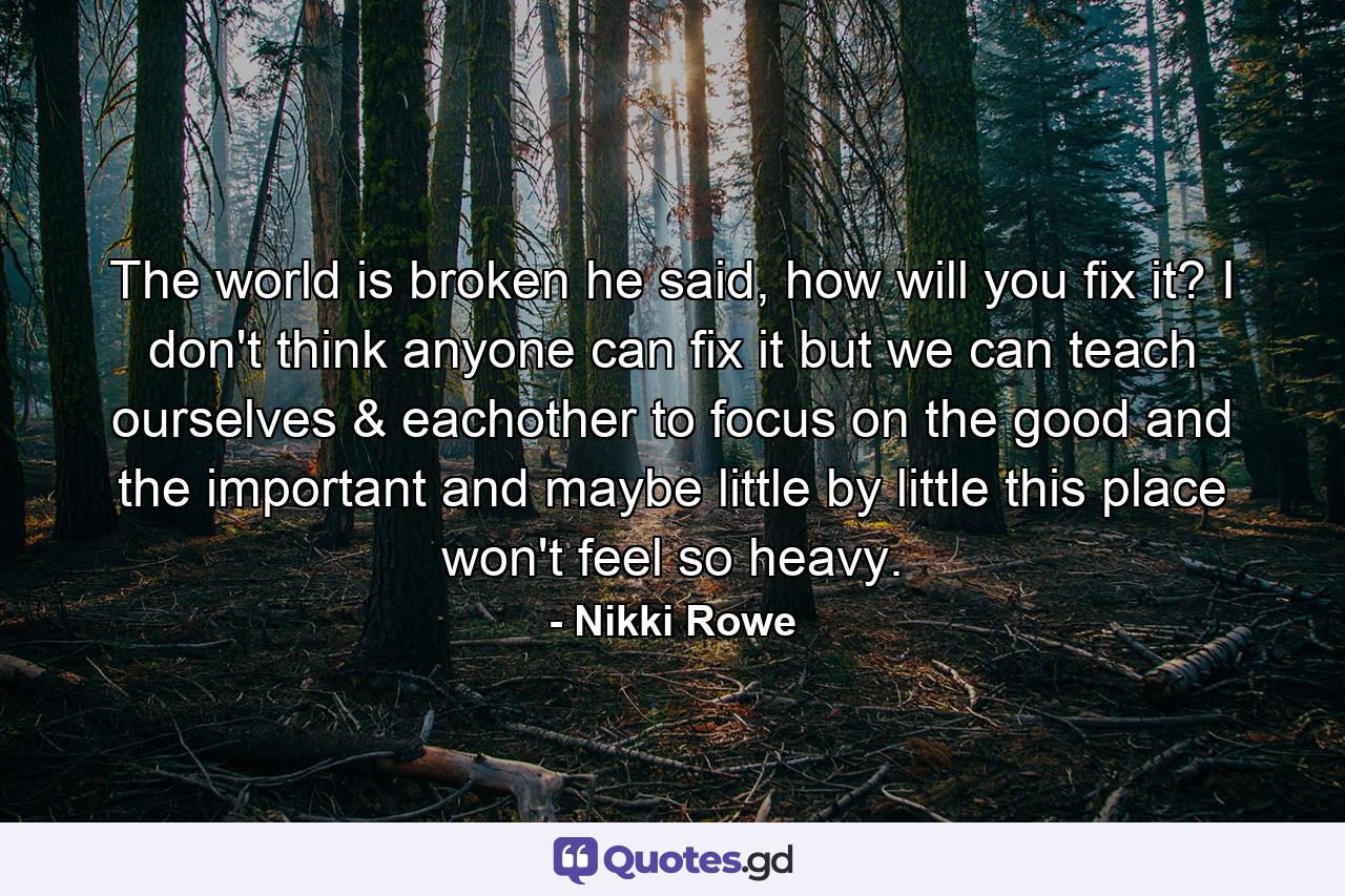 The world is broken he said, how will you fix it? I don't think anyone can fix it but we can teach ourselves & eachother to focus on the good and the important and maybe little by little this place won't feel so heavy. - Quote by Nikki Rowe