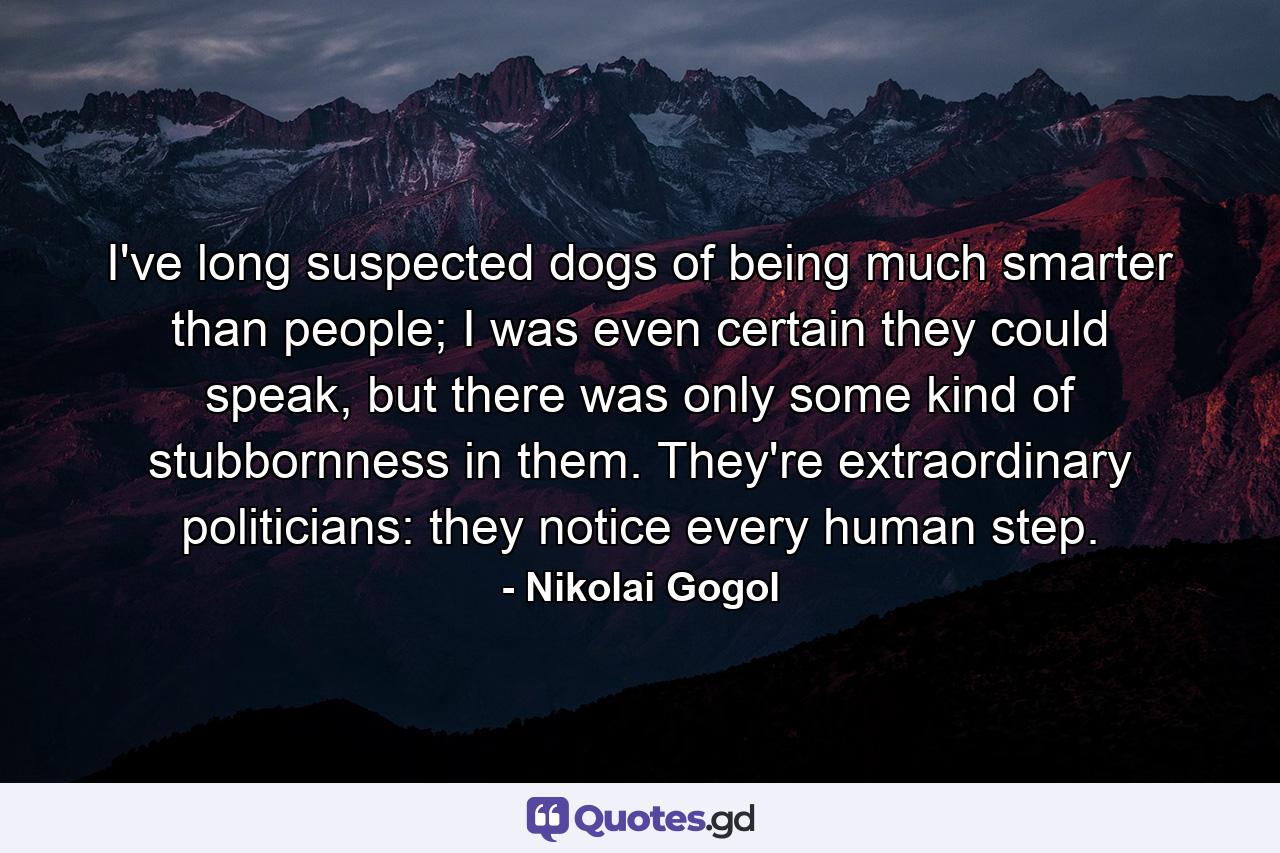 I've long suspected dogs of being much smarter than people; I was even certain they could speak, but there was only some kind of stubbornness in them. They're extraordinary politicians: they notice every human step. - Quote by Nikolai Gogol