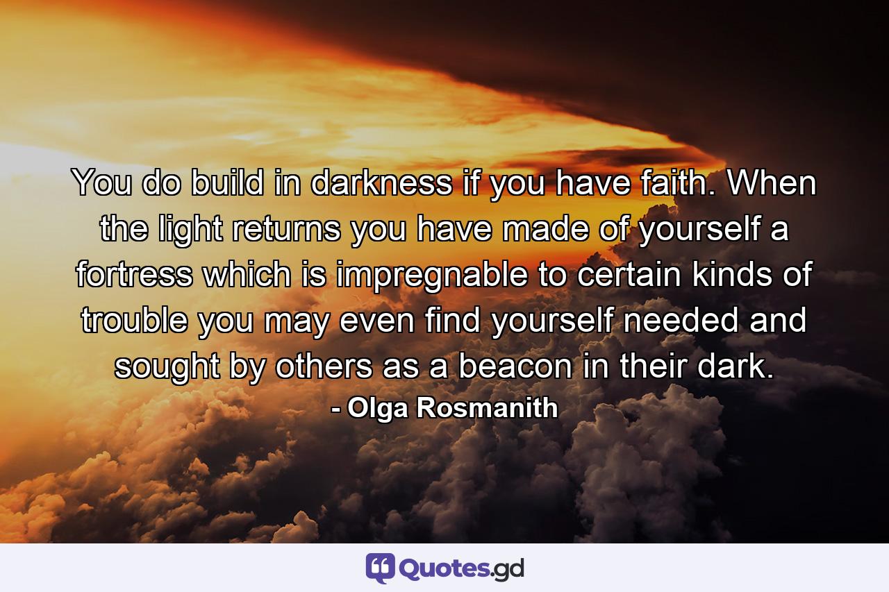 You do build in darkness if you have faith. When the light returns you have made of yourself a fortress which is impregnable to certain kinds of trouble  you may even find yourself needed and sought by others as a beacon in their dark. - Quote by Olga Rosmanith