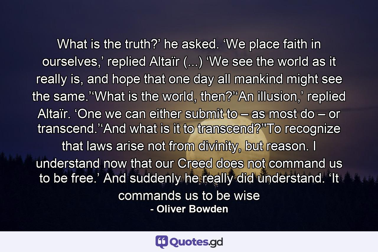 What is the truth?’ he asked. ‘We place faith in ourselves,’ replied Altaïr (...) ‘We see the world as it really is, and hope that one day all mankind might see the same.’‘What is the world, then?’‘An illusion,’ replied Altaïr. ‘One we can either submit to – as most do – or transcend.’‘And what is it to transcend?’'To recognize that laws arise not from divinity, but reason. I understand now that our Creed does not command us to be free.’ And suddenly he really did understand. ‘It commands us to be wise - Quote by Oliver Bowden