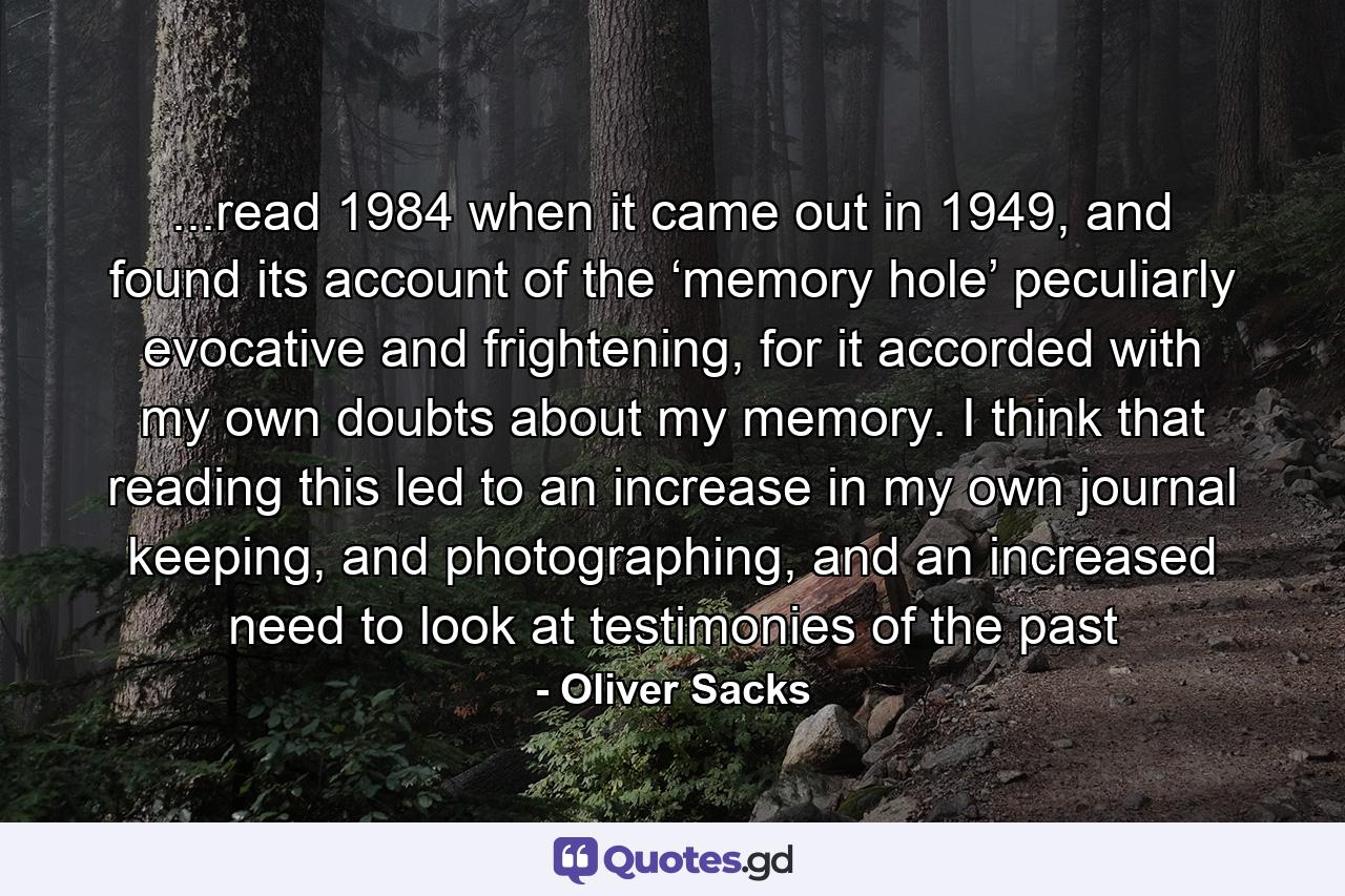 ...read 1984 when it came out in 1949, and found its account of the ‘memory hole’ peculiarly evocative and frightening, for it accorded with my own doubts about my memory. I think that reading this led to an increase in my own journal keeping, and photographing, and an increased need to look at testimonies of the past - Quote by Oliver Sacks