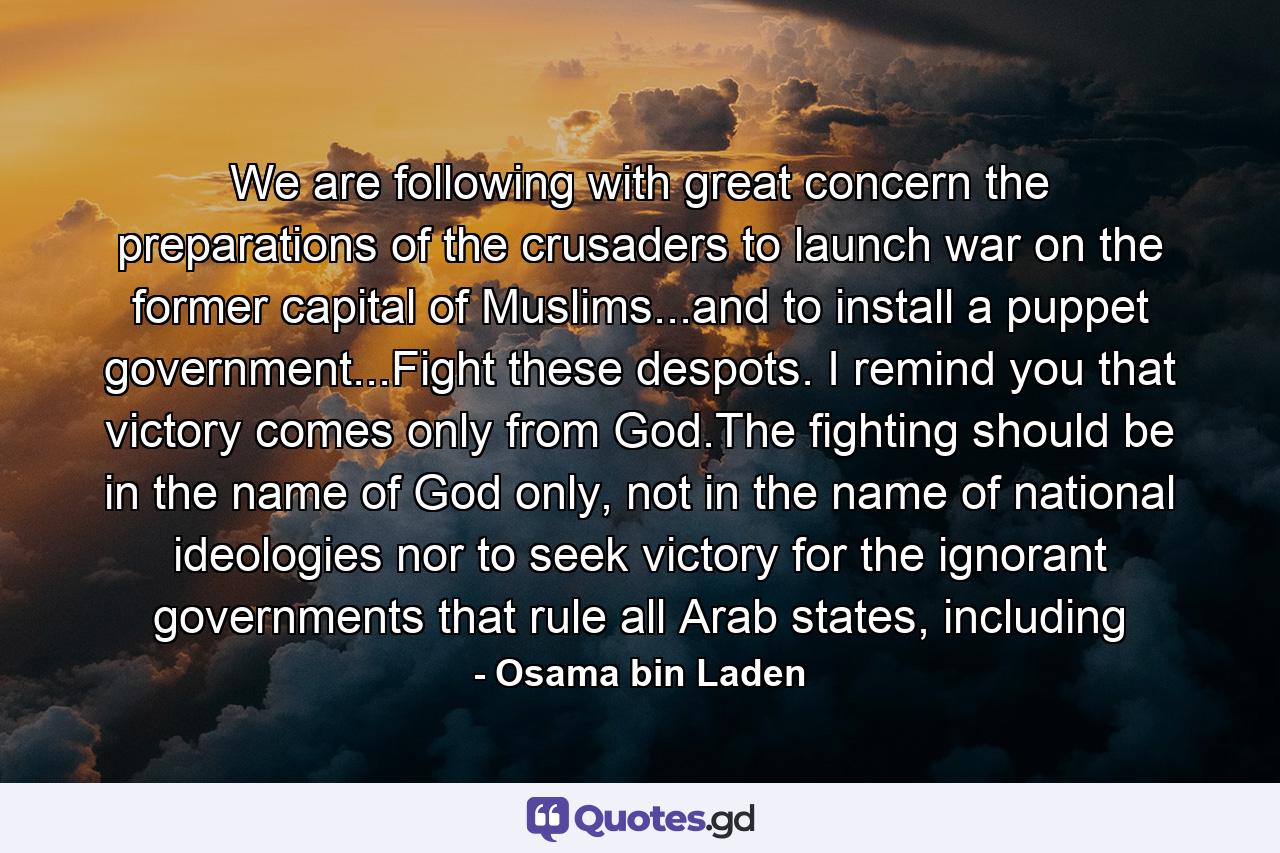 We are following with great concern the preparations of the crusaders to launch war on the former capital of Muslims...and to install a puppet government...Fight these despots. I remind you that victory comes only from God.The fighting should be in the name of God only, not in the name of national ideologies nor to seek victory for the ignorant governments that rule all Arab states, including - Quote by Osama bin Laden