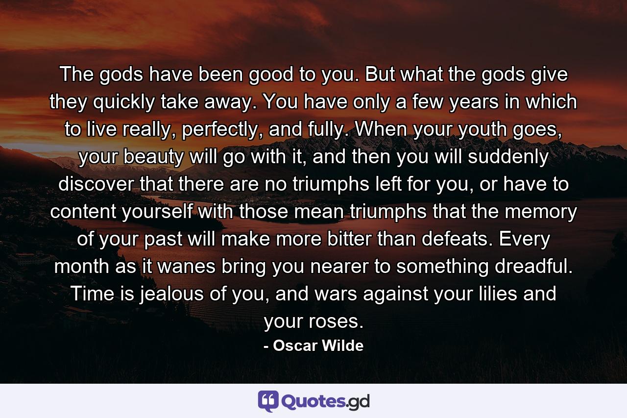 The gods have been good to you. But what the gods give they quickly take away. You have only a few years in which to live really, perfectly, and fully. When your youth goes, your beauty will go with it, and then you will suddenly discover that there are no triumphs left for you, or have to content yourself with those mean triumphs that the memory of your past will make more bitter than defeats. Every month as it wanes bring you nearer to something dreadful. Time is jealous of you, and wars against your lilies and your roses. - Quote by Oscar Wilde