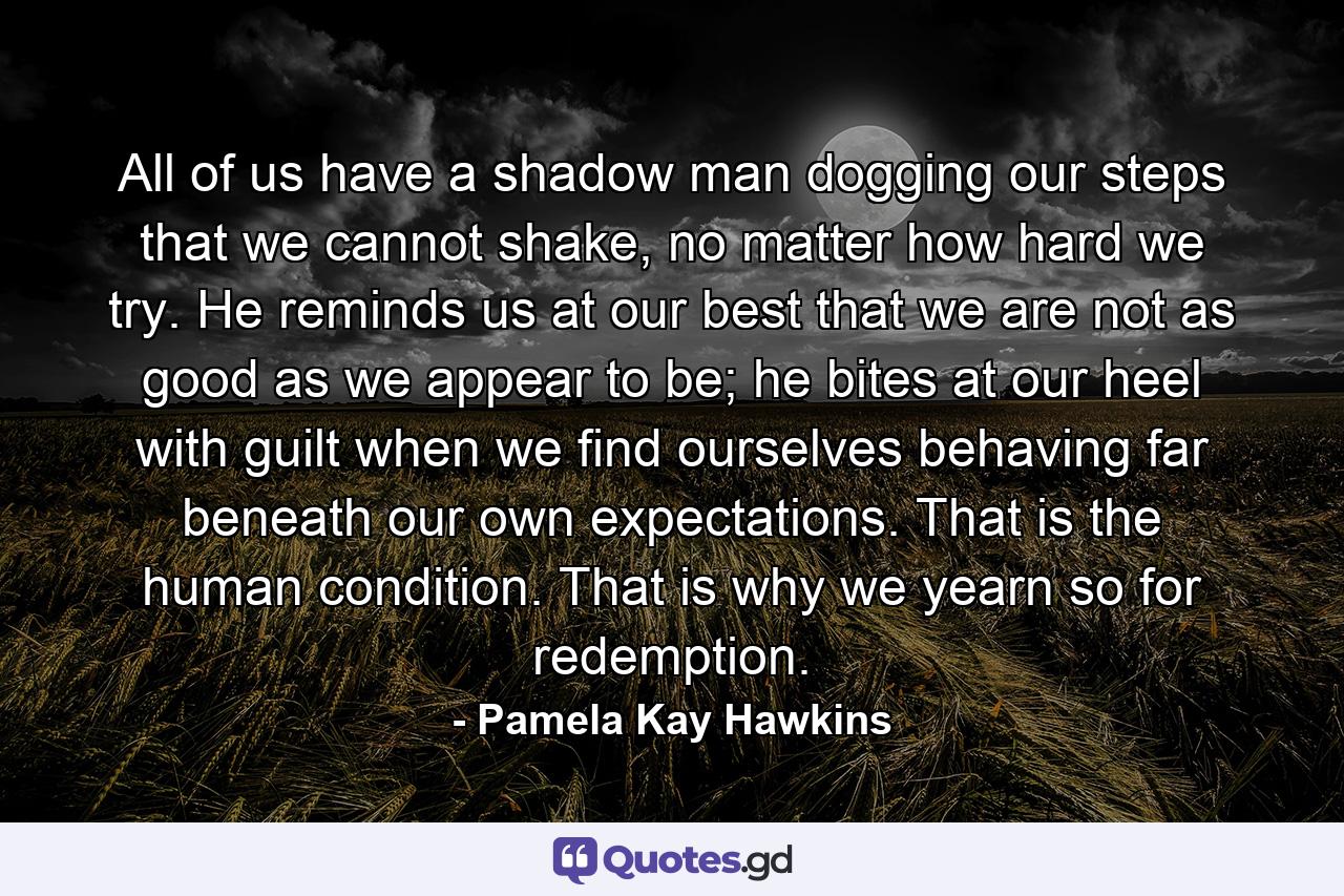 All of us have a shadow man dogging our steps that we cannot shake, no matter how hard we try. He reminds us at our best that we are not as good as we appear to be; he bites at our heel with guilt when we find ourselves behaving far beneath our own expectations. That is the human condition. That is why we yearn so for redemption. - Quote by Pamela Kay Hawkins