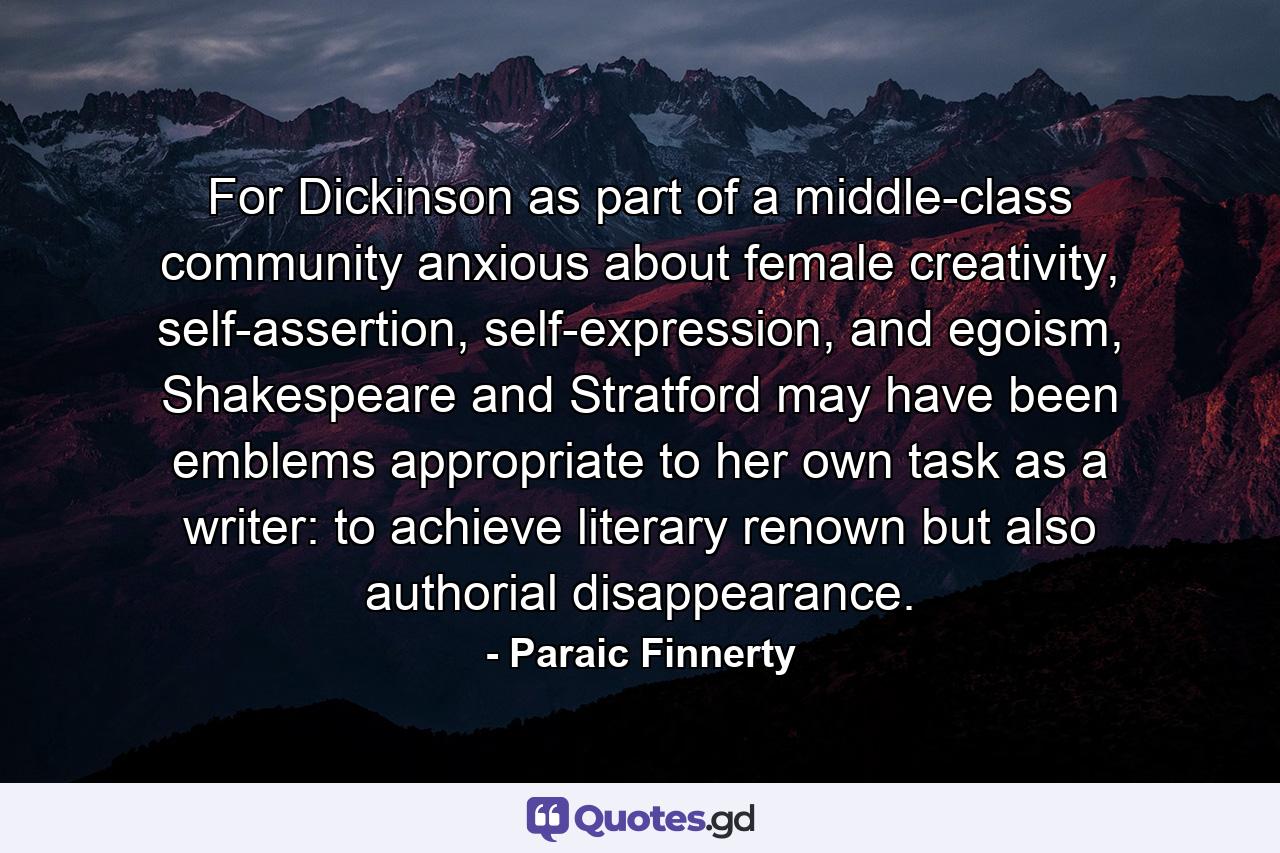 For Dickinson as part of a middle-class community anxious about female creativity, self-assertion, self-expression, and egoism, Shakespeare and Stratford may have been emblems appropriate to her own task as a writer: to achieve literary renown but also authorial disappearance. - Quote by Paraic Finnerty