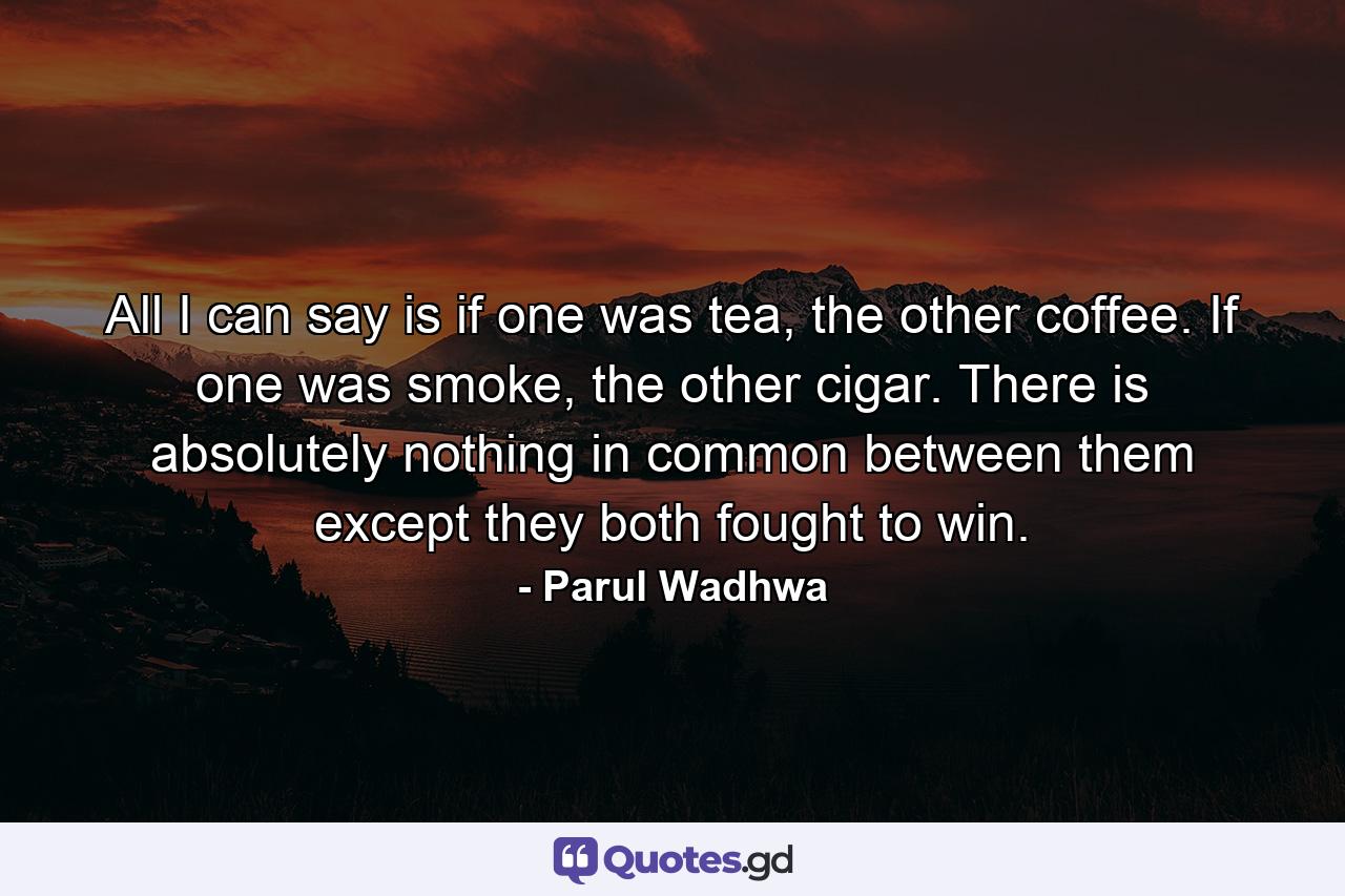 All I can say is if one was tea, the other coffee. If one was smoke, the other cigar. There is absolutely nothing in common between them except they both fought to win. - Quote by Parul Wadhwa