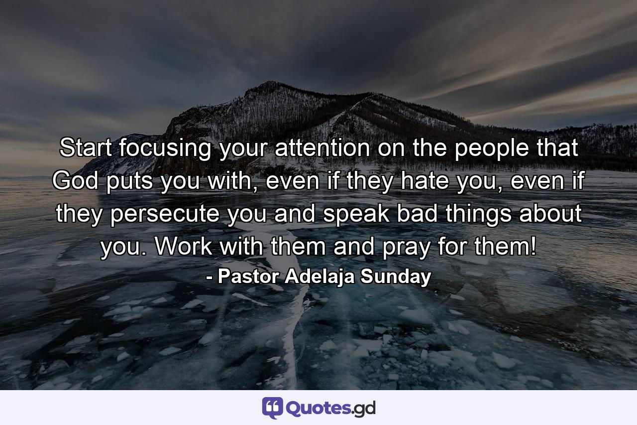 Start focusing your attention on the people that God puts you with, even if they hate you, even if they persecute you and speak bad things about you. Work with them and pray for them! - Quote by Pastor Adelaja Sunday