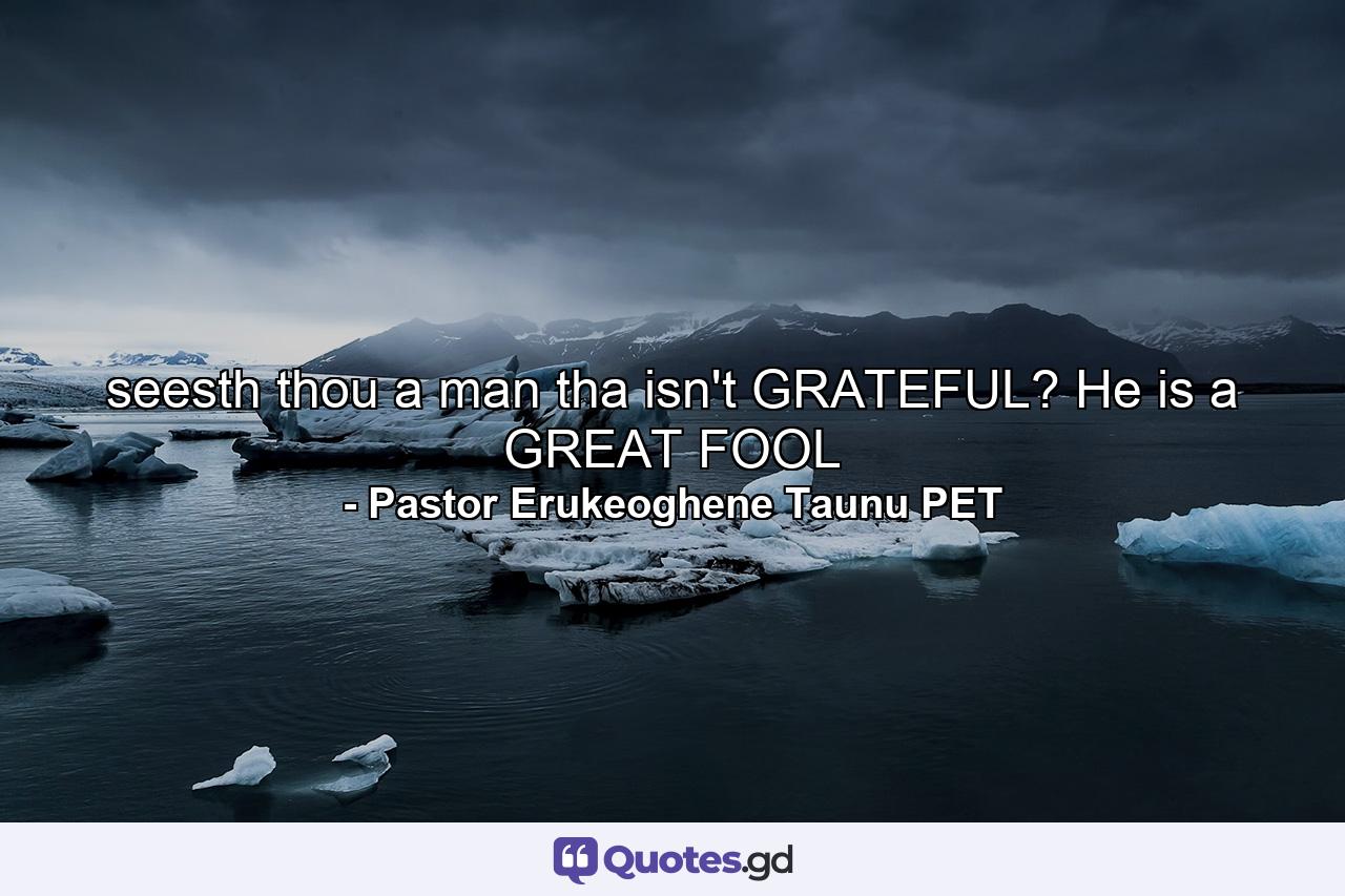 seesth thou a man tha isn't GRATEFUL? He is a GREAT FOOL - Quote by Pastor Erukeoghene Taunu PET
