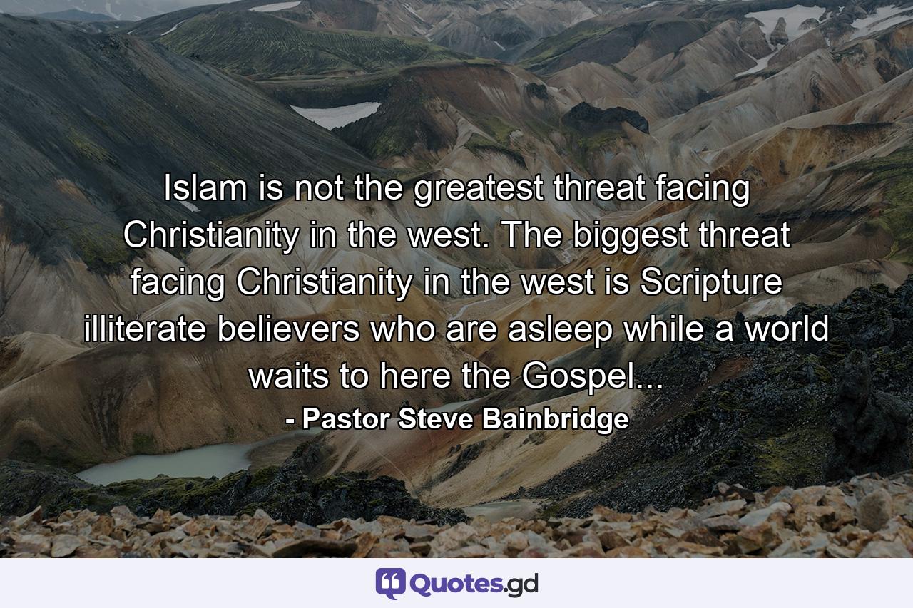 Islam is not the greatest threat facing Christianity in the west. The biggest threat facing Christianity in the west is Scripture illiterate believers who are asleep while a world waits to here the Gospel... - Quote by Pastor Steve Bainbridge