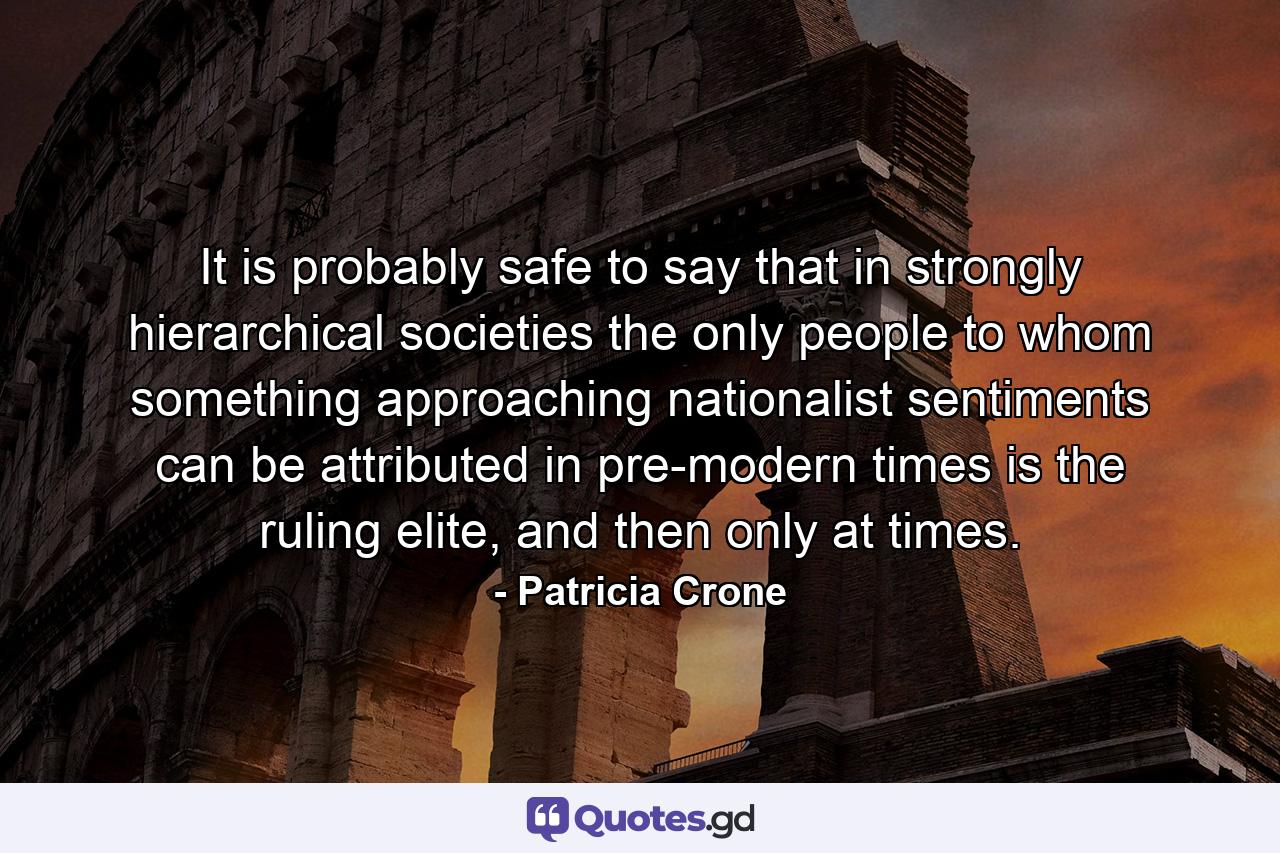 It is probably safe to say that in strongly hierarchical societies the only people to whom something approaching nationalist sentiments can be attributed in pre-modern times is the ruling elite, and then only at times. - Quote by Patricia Crone