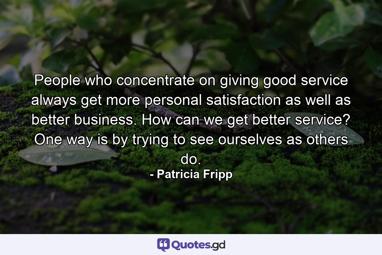 People who concentrate on giving good service always get more personal satisfaction as well as better business. How can we get better service? One way is by trying to see ourselves as others do. - Quote by Patricia Fripp