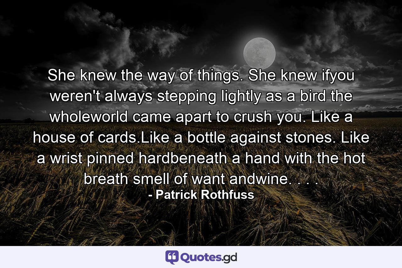 She knew the way of things. She knew ifyou weren't always stepping lightly as a bird the wholeworld came apart to crush you. Like a house of cards.Like a bottle against stones. Like a wrist pinned hardbeneath a hand with the hot breath smell of want andwine. . . . - Quote by Patrick Rothfuss