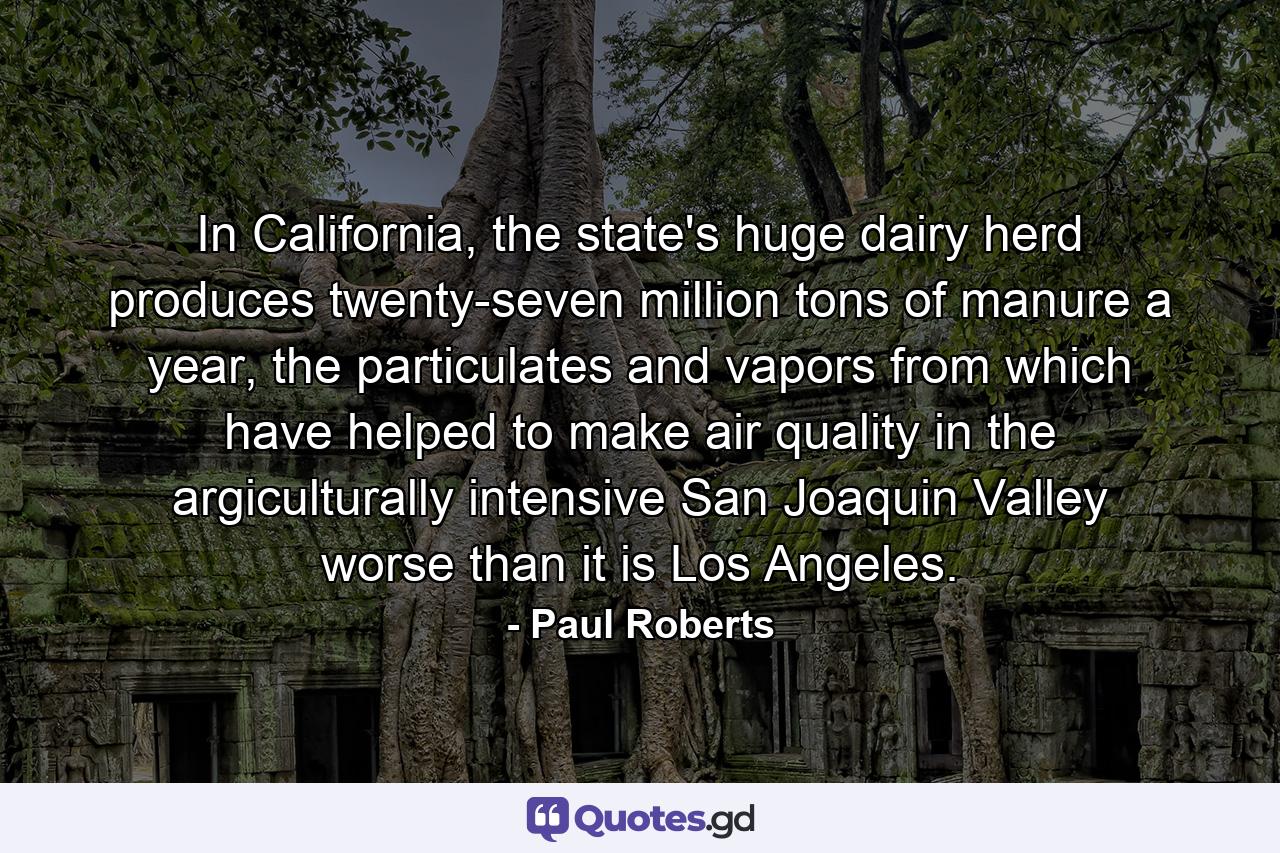 In California, the state's huge dairy herd produces twenty-seven million tons of manure a year, the particulates and vapors from which have helped to make air quality in the argiculturally intensive San Joaquin Valley worse than it is Los Angeles. - Quote by Paul Roberts