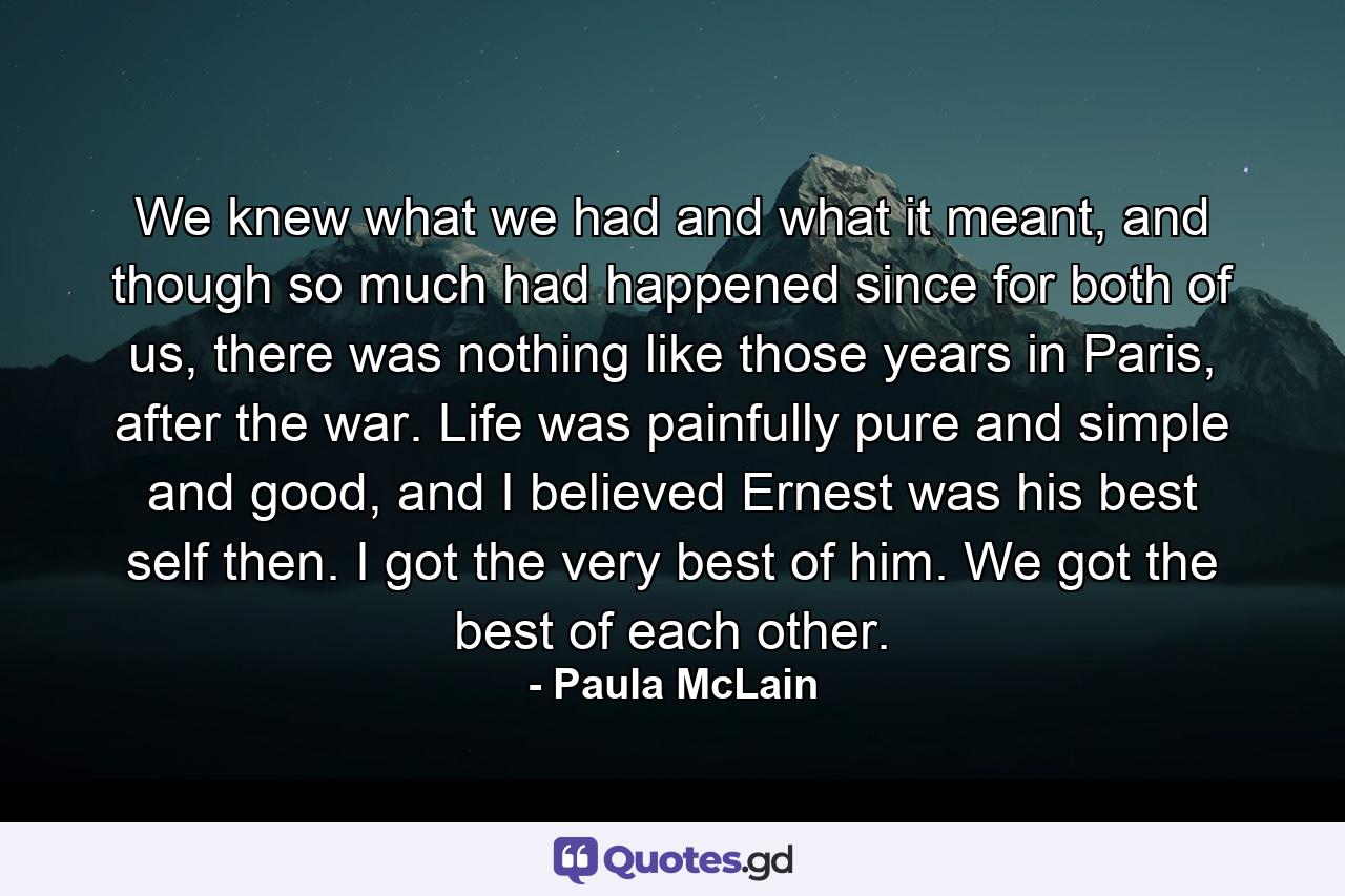 We knew what we had and what it meant, and though so much had happened since for both of us, there was nothing like those years in Paris, after the war. Life was painfully pure and simple and good, and I believed Ernest was his best self then. I got the very best of him. We got the best of each other. - Quote by Paula McLain