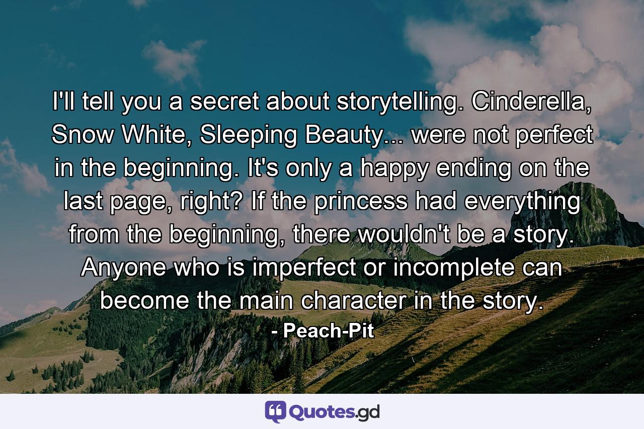 I'll tell you a secret about storytelling. Cinderella, Snow White, Sleeping Beauty... were not perfect in the beginning. It's only a happy ending on the last page, right? If the princess had everything from the beginning, there wouldn't be a story. Anyone who is imperfect or incomplete can become the main character in the story. - Quote by Peach-Pit