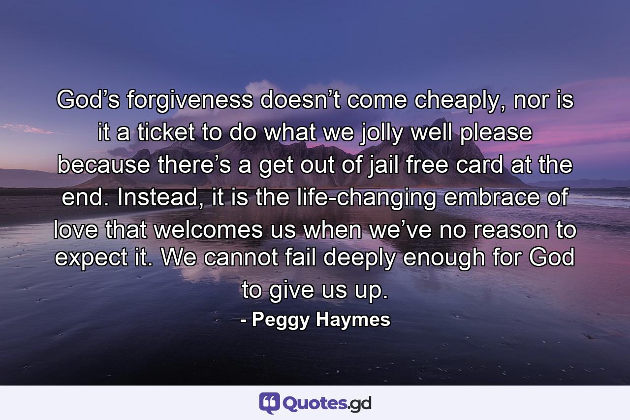 God’s forgiveness doesn’t come cheaply, nor is it a ticket to do what we jolly well please because there’s a get out of jail free card at the end. Instead, it is the life-changing embrace of love that welcomes us when we’ve no reason to expect it. We cannot fail deeply enough for God to give us up. - Quote by Peggy Haymes