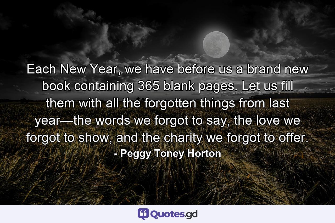 Each New Year, we have before us a brand new book containing 365 blank pages. Let us fill them with all the forgotten things from last year—the words we forgot to say, the love we forgot to show, and the charity we forgot to offer. - Quote by Peggy Toney Horton