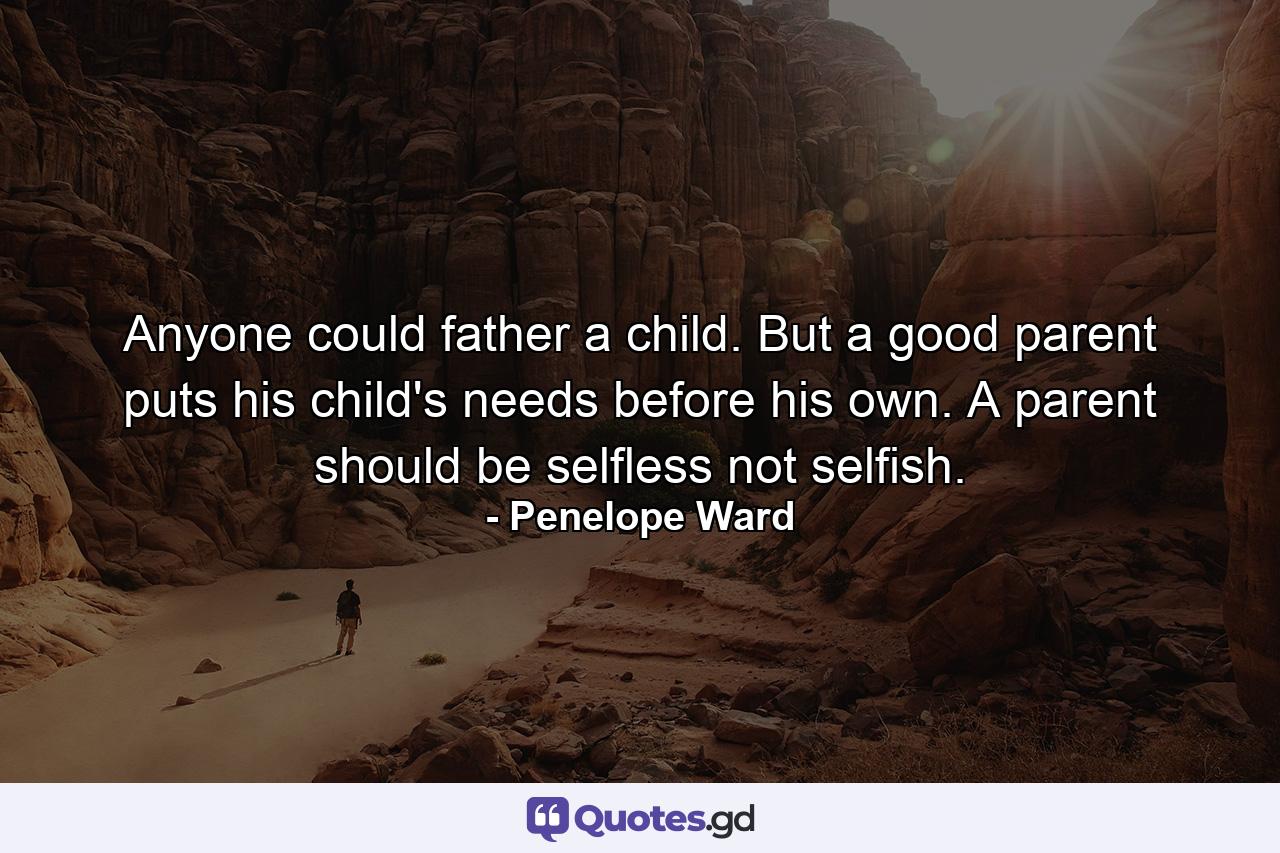 Anyone could father a child. But a good parent puts his child's needs before his own. A parent should be selfless not selfish. - Quote by Penelope Ward