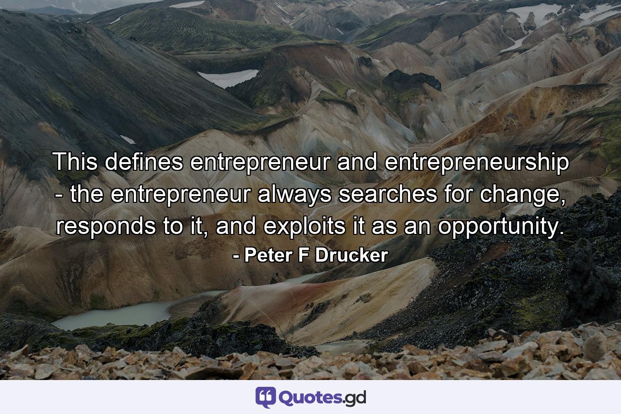 This defines entrepreneur and entrepreneurship - the entrepreneur always searches for change, responds to it, and exploits it as an opportunity. - Quote by Peter F Drucker