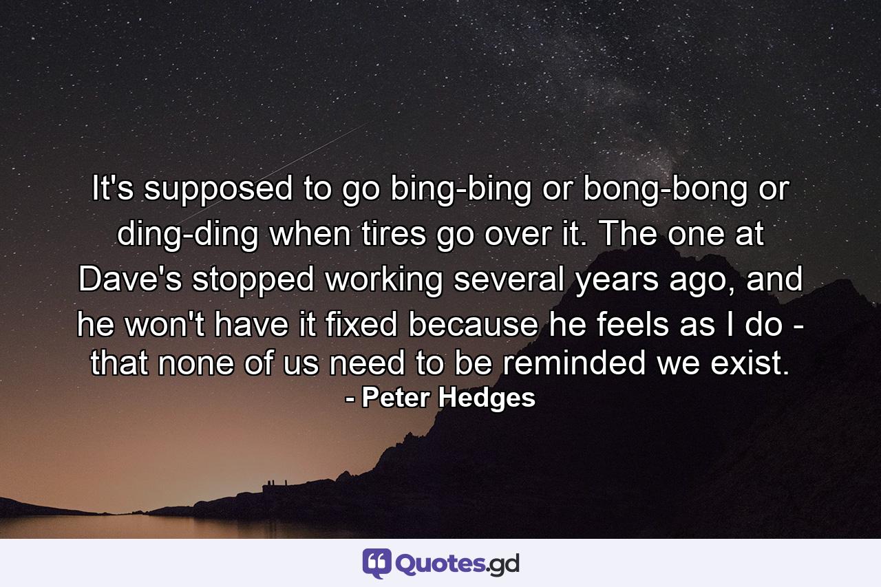 It's supposed to go bing-bing or bong-bong or ding-ding when tires go over it. The one at Dave's stopped working several years ago, and he won't have it fixed because he feels as I do - that none of us need to be reminded we exist. - Quote by Peter Hedges