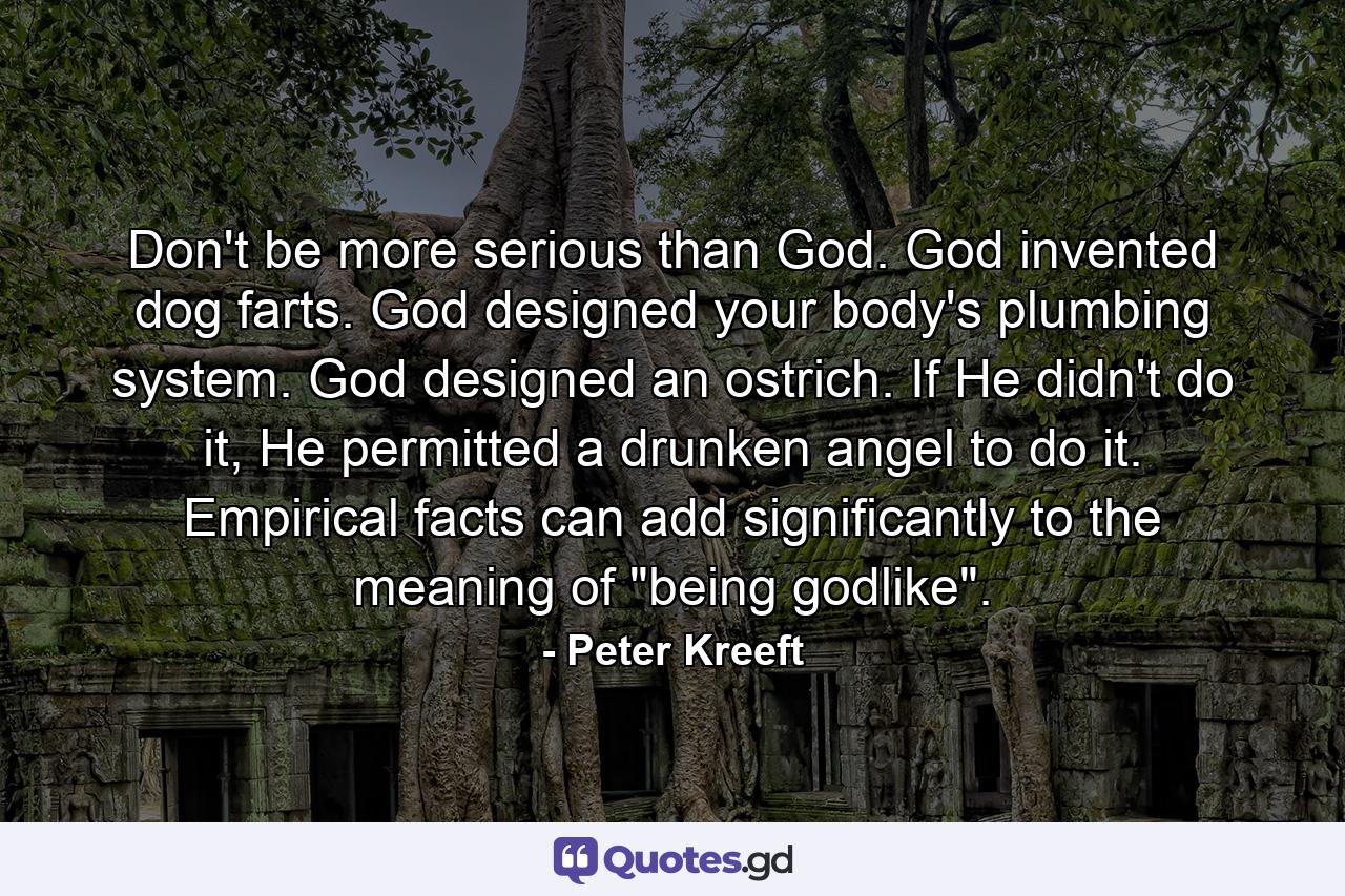 Don't be more serious than God. God invented dog farts. God designed your body's plumbing system. God designed an ostrich. If He didn't do it, He permitted a drunken angel to do it. Empirical facts can add significantly to the meaning of 