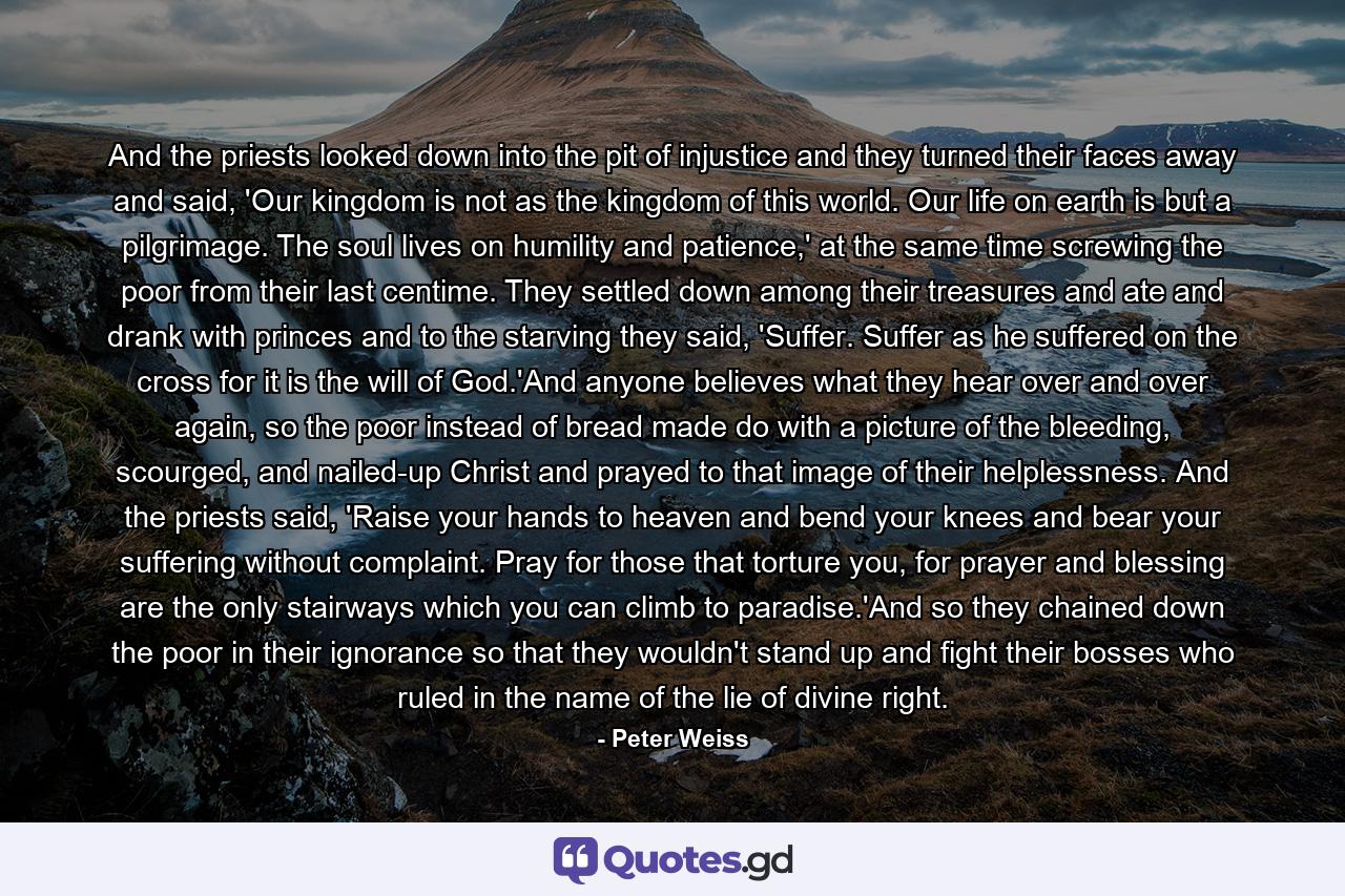 And the priests looked down into the pit of injustice and they turned their faces away and said, 'Our kingdom is not as the kingdom of this world. Our life on earth is but a pilgrimage. The soul lives on humility and patience,' at the same time screwing the poor from their last centime. They settled down among their treasures and ate and drank with princes and to the starving they said, 'Suffer. Suffer as he suffered on the cross for it is the will of God.'And anyone believes what they hear over and over again, so the poor instead of bread made do with a picture of the bleeding, scourged, and nailed-up Christ and prayed to that image of their helplessness. And the priests said, 'Raise your hands to heaven and bend your knees and bear your suffering without complaint. Pray for those that torture you, for prayer and blessing are the only stairways which you can climb to paradise.'And so they chained down the poor in their ignorance so that they wouldn't stand up and fight their bosses who ruled in the name of the lie of divine right. - Quote by Peter Weiss