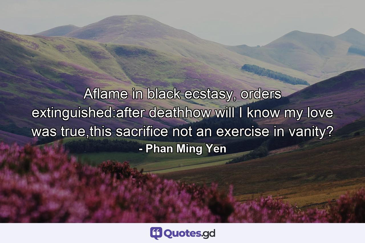 Aflame in black ecstasy, orders extinguished:after deathhow will I know my love was true,this sacrifice not an exercise in vanity? - Quote by Phan Ming Yen