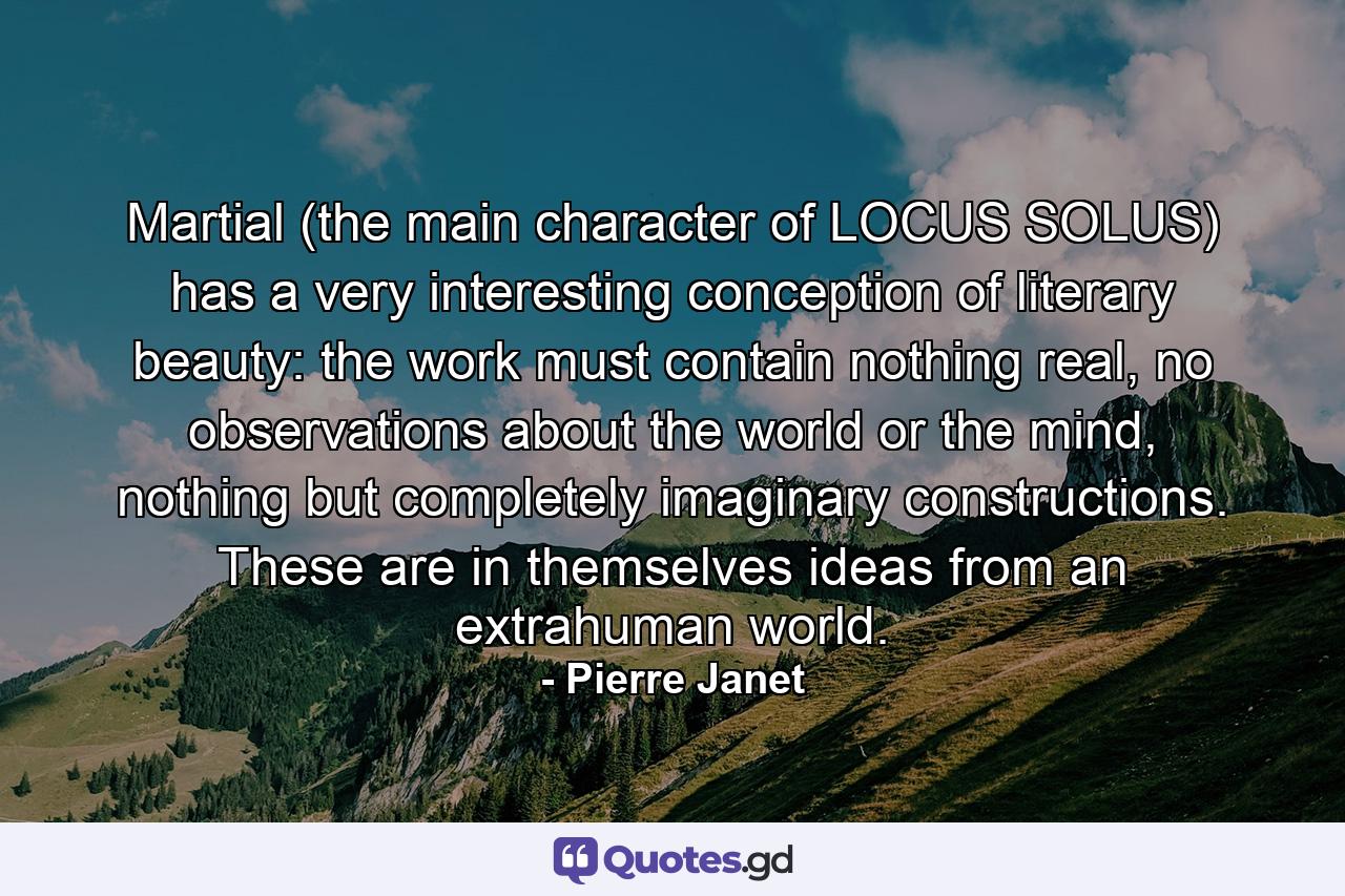 Martial (the main character of LOCUS SOLUS) has a very interesting conception of literary beauty: the work must contain nothing real, no observations about the world or the mind, nothing but completely imaginary constructions. These are in themselves ideas from an extrahuman world. - Quote by Pierre Janet