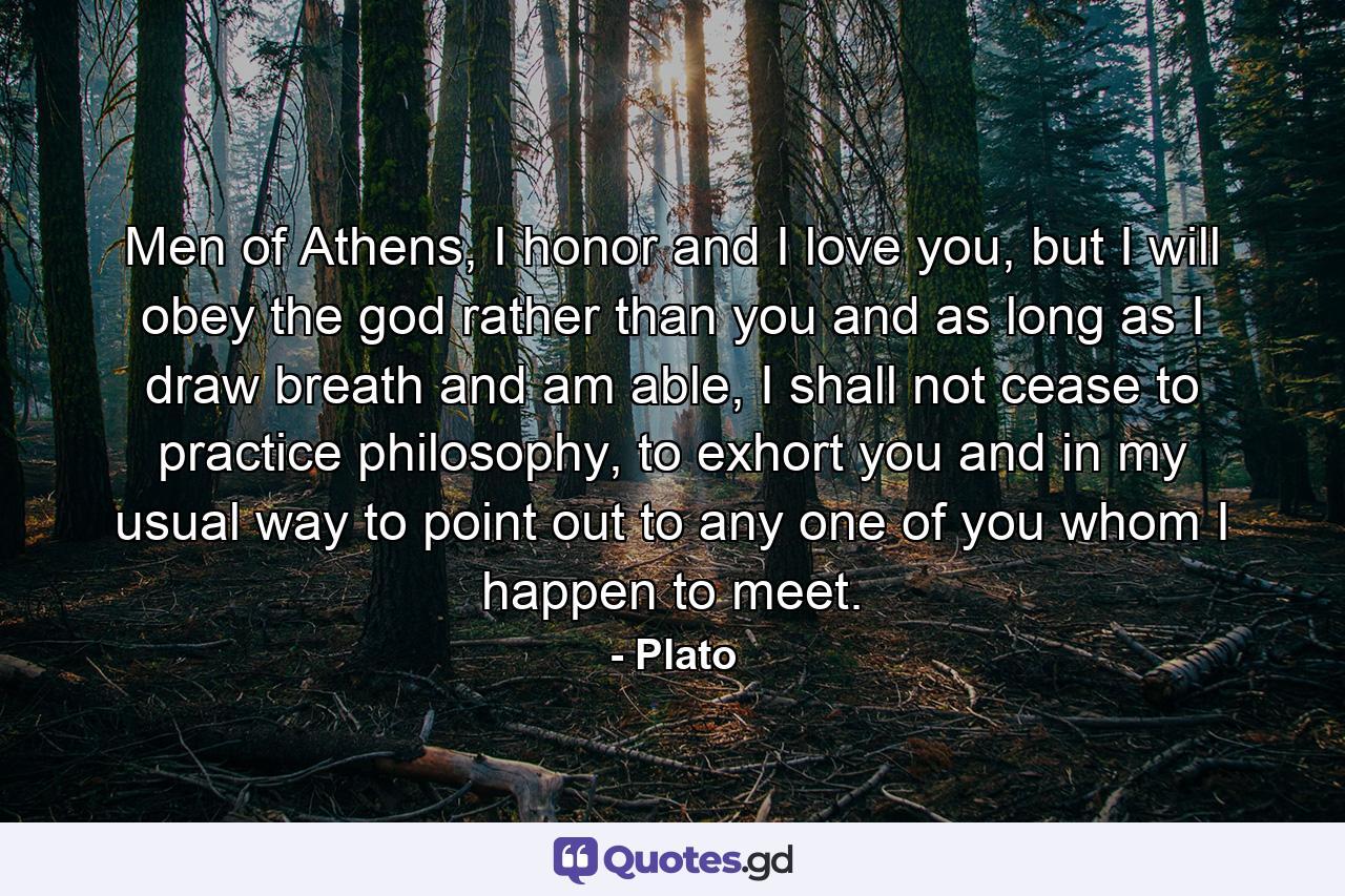 Men of Athens, I honor and I love you, but I will obey the god rather than you and as long as I draw breath and am able, I shall not cease to practice philosophy, to exhort you and in my usual way to point out to any one of you whom I happen to meet. - Quote by Plato