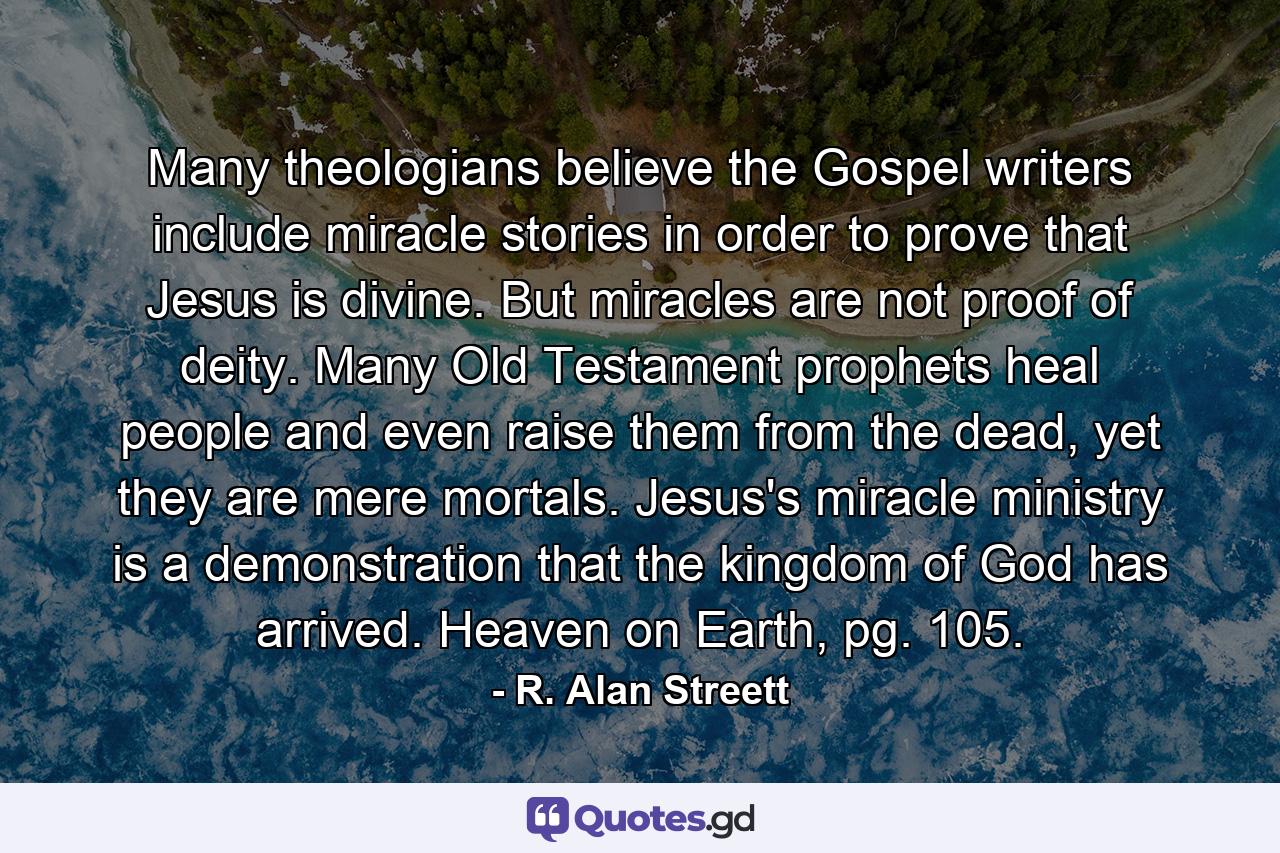 Many theologians believe the Gospel writers include miracle stories in order to prove that Jesus is divine. But miracles are not proof of deity. Many Old Testament prophets heal people and even raise them from the dead, yet they are mere mortals. Jesus's miracle ministry is a demonstration that the kingdom of God has arrived. Heaven on Earth, pg. 105. - Quote by R. Alan Streett