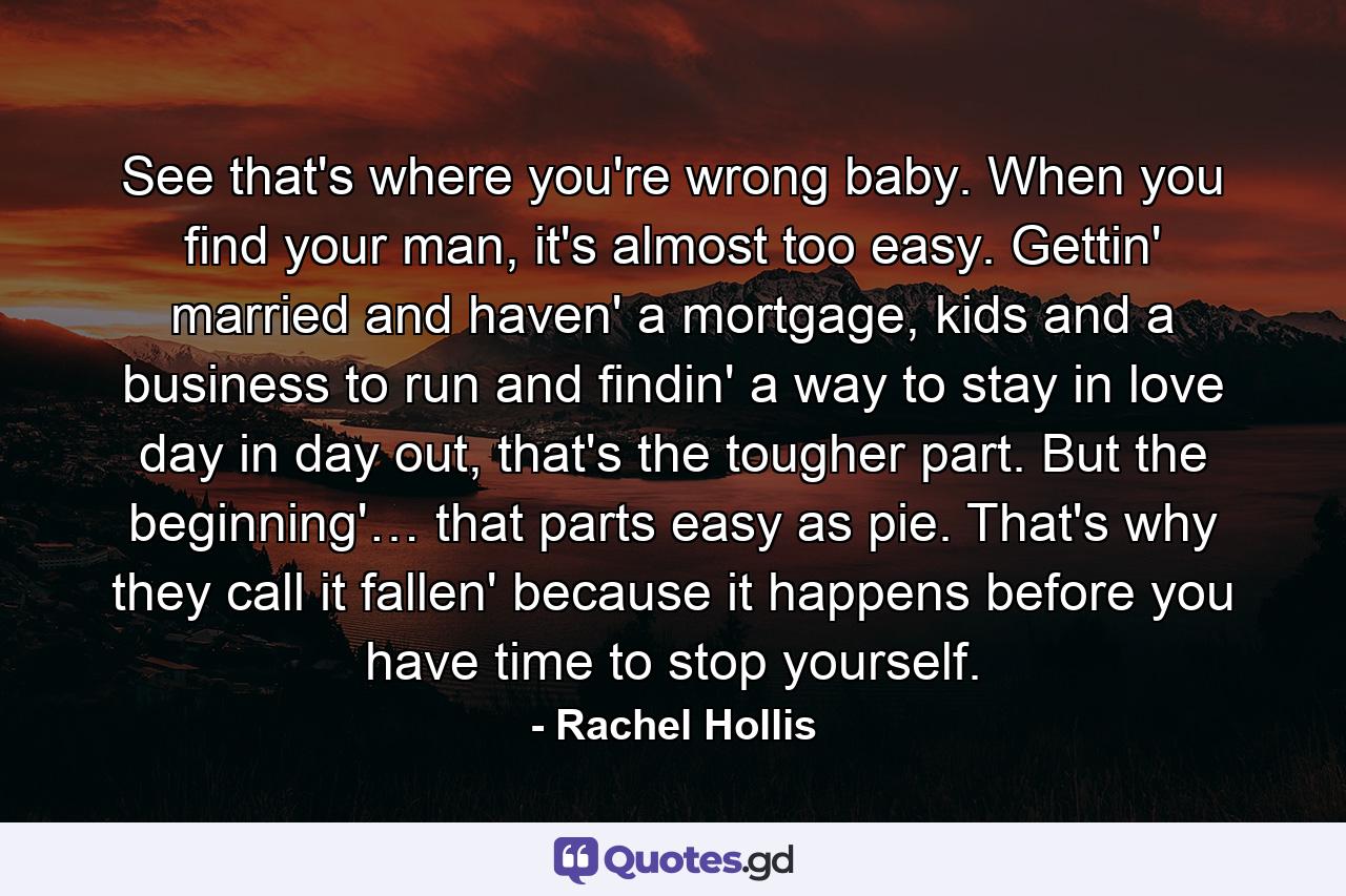 See that's where you're wrong baby. When you find your man, it's almost too easy. Gettin' married and haven' a mortgage, kids and a business to run and findin' a way to stay in love day in day out, that's the tougher part. But the beginning'… that parts easy as pie. That's why they call it fallen' because it happens before you have time to stop yourself. - Quote by Rachel Hollis