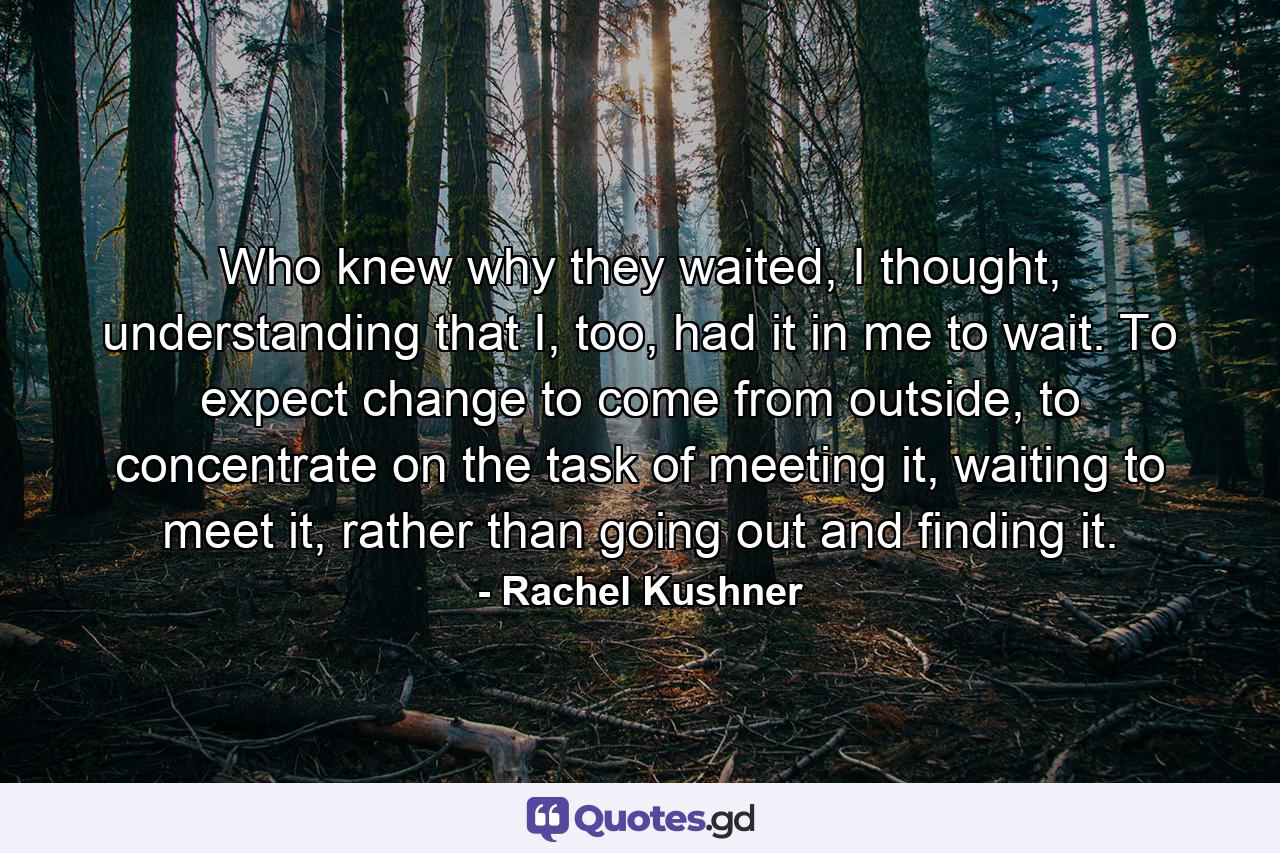 Who knew why they waited, I thought, understanding that I, too, had it in me to wait. To expect change to come from outside, to concentrate on the task of meeting it, waiting to meet it, rather than going out and finding it. - Quote by Rachel Kushner